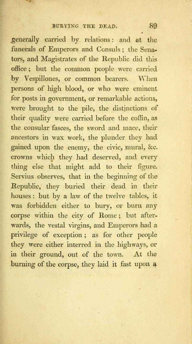 generally carried by relations: and at the funerals of Emperors and Consuls; the Sena- tors, and Magistrates of the Republic did this office; but the common people were carried by Vespillones, or common bearers. When persons of high blood, or who were eminent for posts in government, or remarkable actions, were brought to the pile, the distinctions of their quality were carried before the coffin, as the consular fasces, the sword and mace, their ancestors in wax work, the plunder they had gained upon the enemy, the civic, mural, &c. crowns which they had deserved, and every tiling else that might add to their figure, Servius observes, that in the beginning of the Republic, they buried their dead in their houses: but by a law of the twelve tables, it was forbidden either to bury, or burn any corpse within the city of Rome; but after- wards, the vestal virgins, and Emperors had a privilege of exception; as for other people they were either interred in the highways, or in their ground, out of the town. At the burning of the corpse, they laid it fast upon a