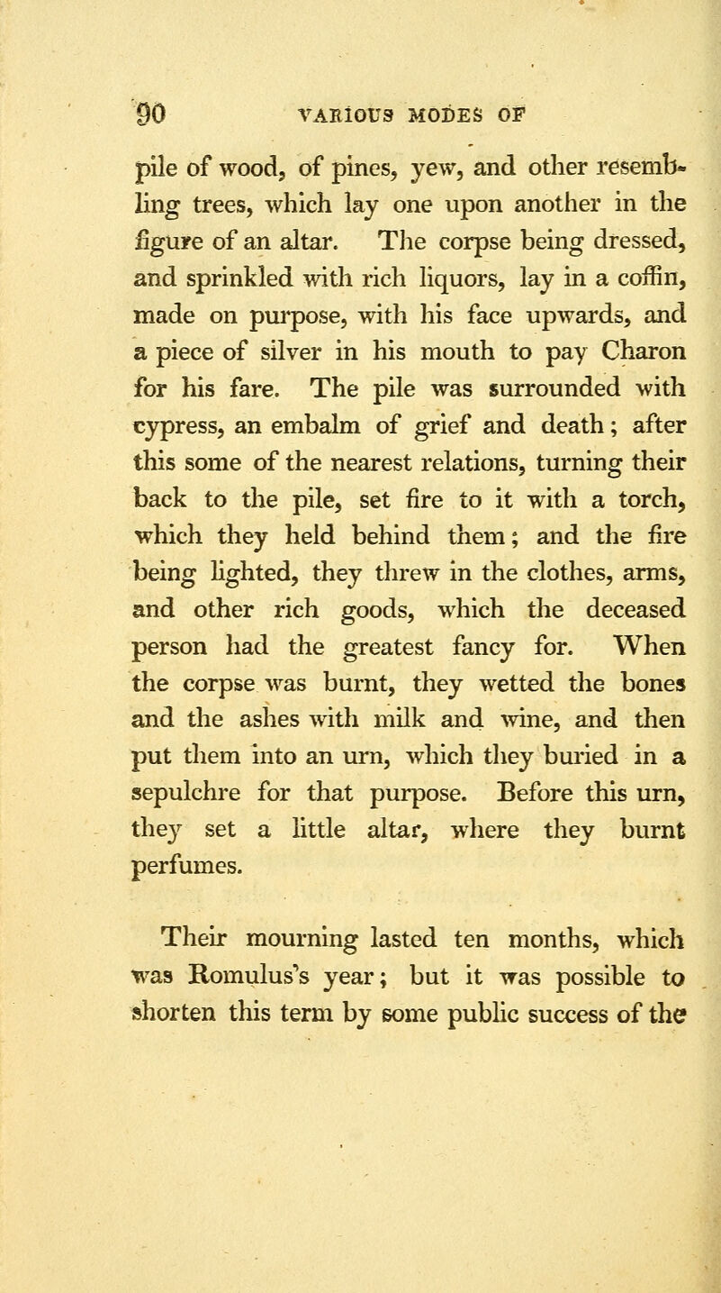 pile of wood, of pines, yew, and other resemb- ling trees, which lay one upon another in the figure of an altar. The corpse being dressed, and sprinkled with rich liquors, lay in a coffin, made on purpose, with his face upwards, and a piece of silver in his mouth to pay Charon for his fare. The pile was surrounded with cypress, an embalm of grief and death; after this some of the nearest relations, turning their back to the pile, set fire to it with a torch, which they held behind them; and the fire being lighted, they threw in the clothes, arms, and other rich goods, which the deceased person had the greatest fancy for. When the corpse was burnt, they wetted the bones and the ashes with milk and wine, and then put them into an urn, which they buried in a sepulchre for that purpose. Before this urn, they set a little altar, where they burnt perfumes. Their mourning lasted ten months, which was Romulus's year; but it was possible to shorten this term by some public success of the
