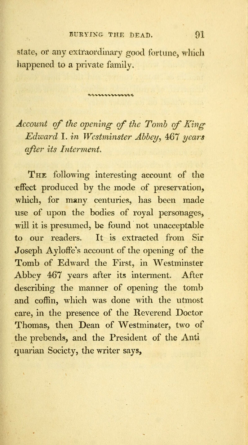 state, or any extraordinary good fortune, which happened to a private family. ^w»*>vwfc'v»'v* ■*, Account of the opening of the Tomb of King Edward I. in Westminster Abbey, 467 years after its Interment, The following interesting account of the effect produced by the mode of preservation, which, for many centuries, has been made use of upon the bodies of royal personages, will it is presumed, be found not unacceptable to our readers, It is extracted from Sir Joseph AylonVs account of the opening of the Tomb of Edward the First, in Westminster Abbey 467 years after its interment. After describing the manner of opening the tomb and coffin, which was done with the utmost care, in the presence of the Reverend Doctor Thomas, then Dean of Westminster, two of the prebends, and the President of the Anti quarian Society, the writer says,
