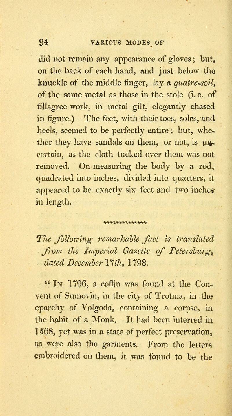 did not remain any appearance of gloves; but, on the back of each hand, and just below the knuckle of the middle finger, lay a quatre-soil, of the same metal as those in the stole (i. e. of fillagree work, in metal gilt, elegantly chased in figure.) The feet, with their toes, soles, and heels, seemed to be perfectly entire; but, whe^ ther they have sandals on them, or not, is ua-= certain, as the cloth tucked over them was not removed. On measuring the body by a rod, quadrated into inches, divided into quarters, it appeared to be exactly six feet and two inches in length. %-k»V*-'»/V'* * »\ ■*%-% The following remarkable jaci is translated from the Imperial Gazette of Petersburg^ dated December Ytth, 1798.  In 1796, a cofHn was found at the Con« vent of Sumovin, in the city of Trotma, in the eparchy of Volgoda, containing a corpse, in the habit of a Monk, It had been interred in 1568, yet was in a state of perfect preservation as were also the garments, From the letters embroidered on them,, it was found to be the