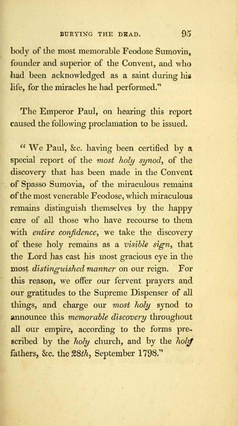body of the most memorable Feodose Sumovin, founder and superior of the Convent, and who had been acknowledged as a saint during his life, for the miracles he had performed.' The Emperor Paul, on hearing this report caused the following proclamation to be issued.  We Paul, &c. having been certified by a special report of the most holy synod, of the discovery that has been made in the Convent of Spasso Sumovia, of the miraculous remains of the most venerable Feodose, which miraculous remains distinguish themselves by the happy care of all those who have recourse to them with entire confidence, we take the discovery of these holy remains as a visible sign, that the Lord has cast his most gracious eye in the most distinguished manner on our reign. For this reason, we offer our fervent prayers and our gratitudes to the Supreme Dispenser of all things, and charge our most holy synod to announce this memorable discovery throughout all our empire, according to the forms pre- scribed by the holy church, and by the hol$ fathers, &c, the$8th, September 1798.