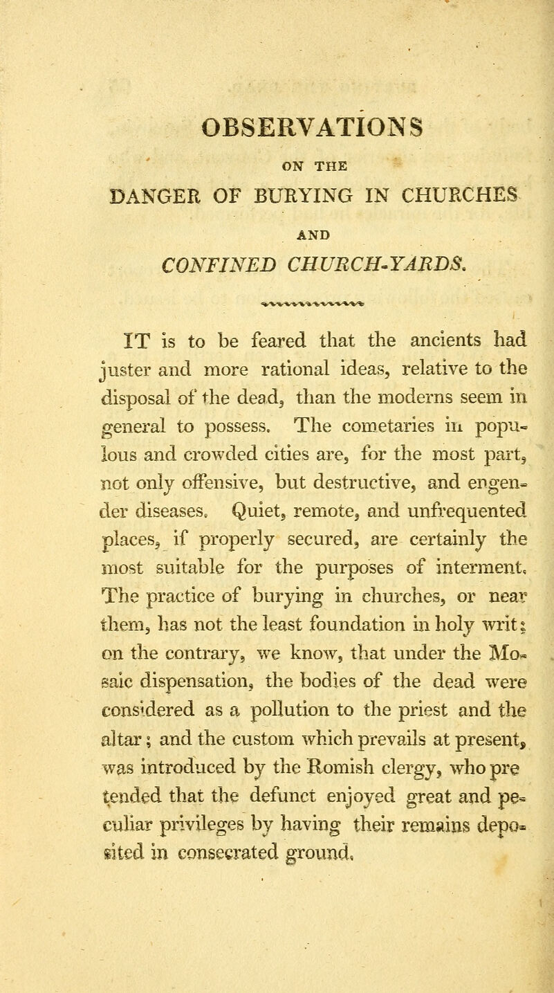 OBSERVATIONS ON THE DANGER OF BURYING IN CHURCHES AND CONFINED CHURCH-YARDS. IT is to be feared that the ancients had juster and more rational ideas, relative to the disposal of the dead, than the moderns seem in general to possess. The cometaries in popu- lous and crowded cities are, for the most part, not only offensive, but destructive, and er>gen» der diseases. Quiet, remote, and unfrequented places, if properly secured, are certainly the most suitable for the purposes of interment. The practice of burying in churches, or near them, has not the least foundation in holy writ; on the contrary, we know, that under the Mcn saic dispensation, the bodies of the dead were considered as a pollution to the priest and the altar; and the custom which prevails at present, was introduced by the Romish clergy, who pre tended that the defunct enjoyed great and pe- culiar privileges by having their remains depo* sited in consecrated ground.