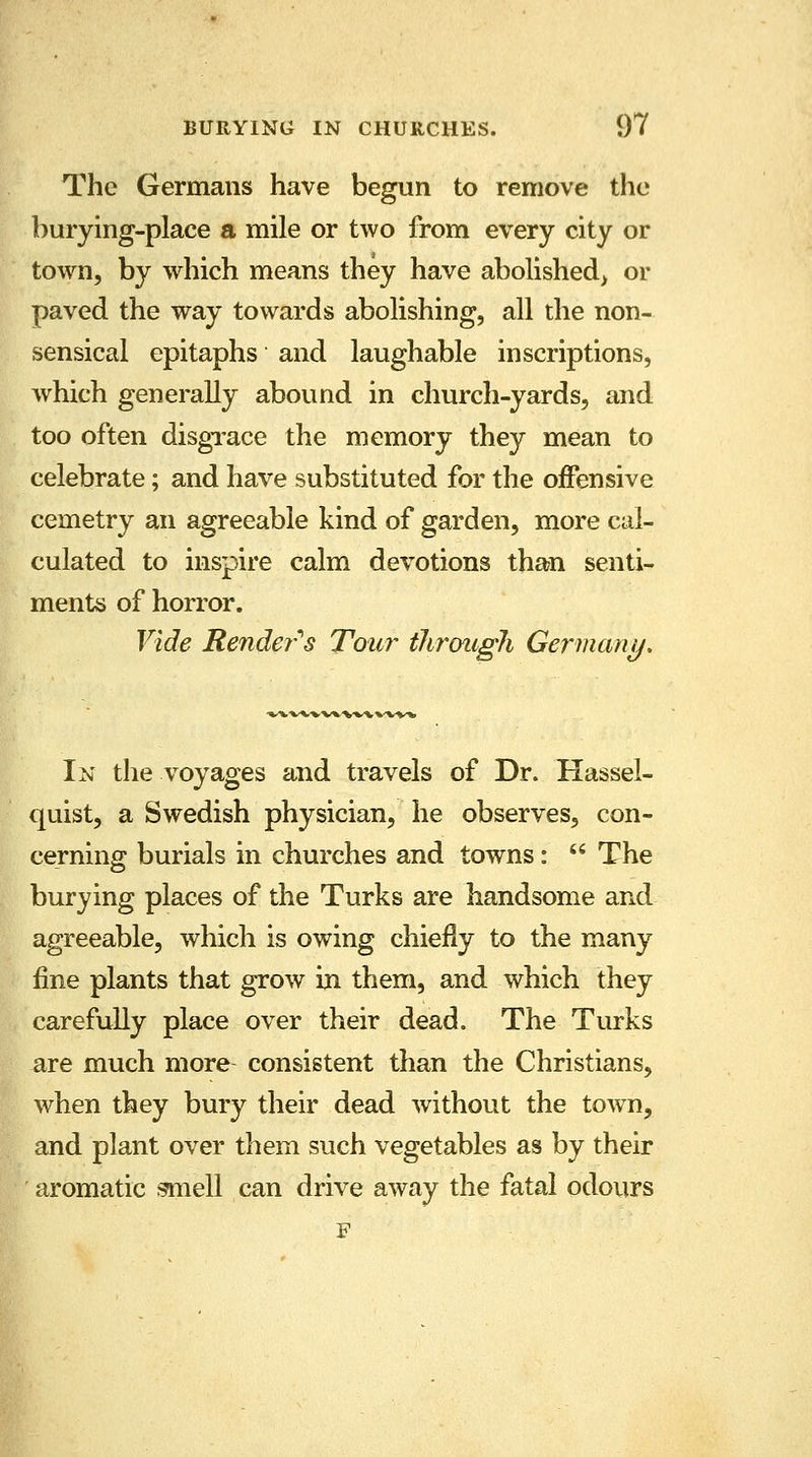 The Germans have begun to remove the burying-place a mile or two from every city or town, by which means they have abolished^ or paved the way towards abolishing, all the non- sensical epitaphs and laughable inscriptions, which generally abound in church-yards, and too often disgrace the memory they mean to celebrate; and have substituted for the offensive cemetry an agreeable kind of garden, more cal- culated to inspire calm devotions than senti- ments of horror. Vide Renders Tour through Germany, In the voyages and travels of Dr. Hassel- quist, a Swedish physician, he observes, con- cerning burials in churches and towns:  The burying places of the Turks are handsome and agreeable, which is owing chiefly to the many fine plants that grow in them, and which they carefully place over their dead. The Turks are much more consistent than the Christians, when they bury their dead without the town, and plant over them such vegetables as by their aromatic smell can drive away the fatal odours F