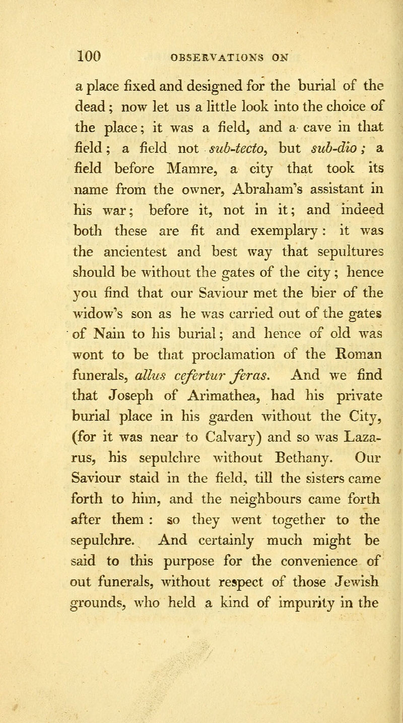 a place fixed and designed for the burial of the dead; now let us a little look into the choice of the place; it was a field, and a cave in that field; a field not sub-tecto, but sub~dio; a field before Mamre, a city that took its name from the owner, Abraham's assistant in his war; before it, not in it; and indeed both these are fit and exemplary: it was the ancientest and best way that sepultures should be without the gates of the city; hence you find that our Saviour met the bier of the widow's son as he was carried out of the gates of Nam to his burial; and hence of old was wont to be that proclamation of the Roman funerals, alius cefertur fir as. And we find that Joseph of Arimathea, had his private burial place in his garden without the City, (for it was near to Calvary) and so was Laza- rus, his sepulchre without Bethany. Our Saviour staid in the field, till the sisters came forth to him, and the neighbours came forth after them : so they went together to the sepulchre. And certainly much might be said to this purpose for the convenience of out funerals, without respect of those Jewish grounds, who held a kind of impurity in the