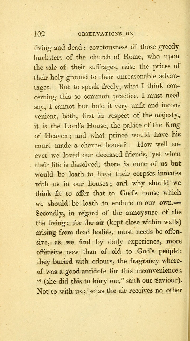 living and dead: covetousness of those greedy hucksters of the church of Rome, who upon the sale of their suffrages, raise the prices of their holy ground to their unreasonable advan- tages. But to speak freely, what I think con- cerning this so common practice, I must need say, I cannot but hold it very unfit and incon- venient, both, first in respect of the majesty, it is the Lord's House, the palace of the King of Heaven; and what prince would have his court made a charnel-house? How well so- ever we loved our deceased friends, yet when their life is dissolved, there is none of us but would be loath to have their corpses inmates with us in our houses; and why should we think fit to offer that to God's house which we should be loath to endure in our own.— Secondly, in regard of the annoyance of the the living; for the air (kept close within walls) arising from dead bodies, must needs be offen- sive, as we find by daily experience, more offensive now than of old to God's people: they buried with odours, the fragrancy where- of was a good antidote for this inconvenience;  (she did this to bury me, saith our Saviour). Not so with us; so as the air receives no other