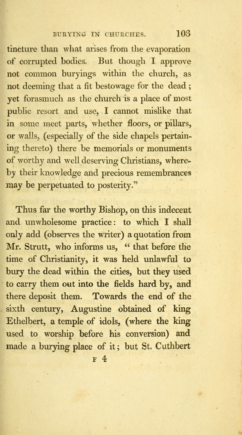 tincture than what arises from the evaporation of corrupted bodies. But though I approve not common buryings within the church, as not deeming that a fit bestowage for the dead; yet forasmuch as the church is a place of most public resort and use, I cannot mislike that in some meet parts, whether floors, or pillars, or walls, (especially of the side chapels pertain- ing thereto) there be memorials or monuments of worthy and well deserving Christians, where- by their knowledge and precious remembrances may be perpetuated to posterity. Thus far the worthy Bishop, on this indecent and unwholesome practice: to which I shall only add (observes the writer) a quotation from Mr. Strutt, who informs us,  that before the time of Christianity, it was held unlawful to bury the dead within the cities, but they used to carry them out into the fields hard by, and there deposit them. Towards the end of the sixth century, Augustine obtained of king Ethelbert, a temple of idols, (where the king used to worship before his conversion) and made a burying place of it; but St Cuthbert f 4