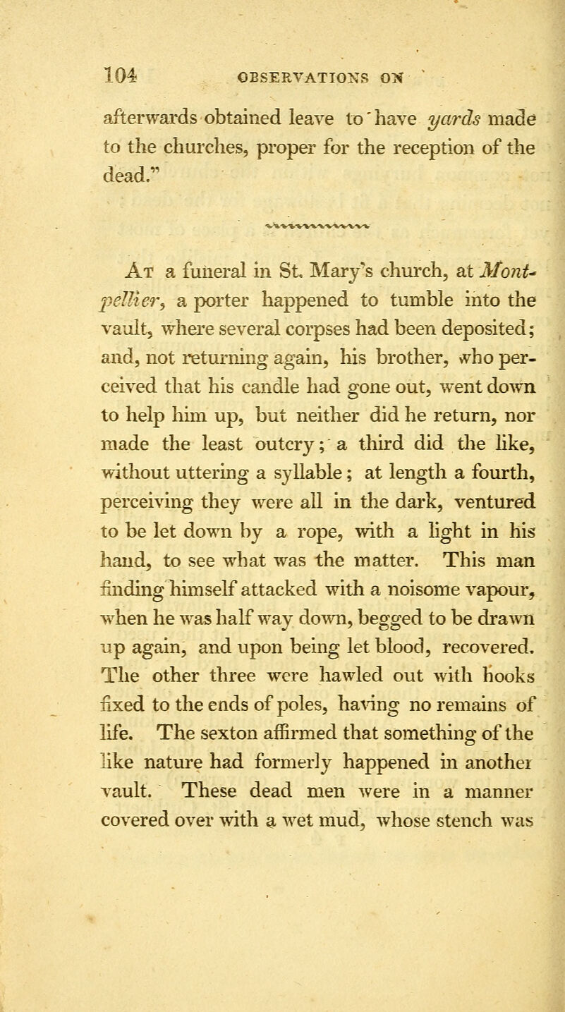 afterwards obtained leave to' have yards made to the churches, proper for the reception of the dead. At a funeral in St Mary's church, at MonU 2?e!lier, a porter happened to tumble into the vault, where several corpses had been deposited; and, not returning again, his brother, >yho per- ceived that his candle had gone out, went down to help him up, but neither did he return, nor made the least outcry; a third did the like, without uttering a syllable; at length a fourth, perceiving they were all in the dark, ventured to be let down by a rope, with a light in his hand, to see what was the matter. This man finding himself attacked with a noisome vapour, when he was half way down, begged to be drawn up again, and upon being let blood, recovered. The other three were hawled out with Hooks fixed to the ends of poles, having no remains of life. The sexton affirmed that something of the like nature had formerly happened in another vault. These dead men were in a manner covered over with a wet mud, whose stench was
