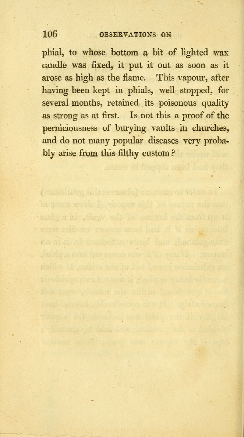phial, to whose bottom a bit of lighted wax candle was fixed, it put it out as soon as it arose as high as the flame. This vapour, after having been kept in phials, well stopped, for several months, retained its poisonous quality as strong as at first. Is not this a proof of the pemiciousness of burying vaults in churches, and do not many popular diseases very proba- bly arise from this filthy custom?
