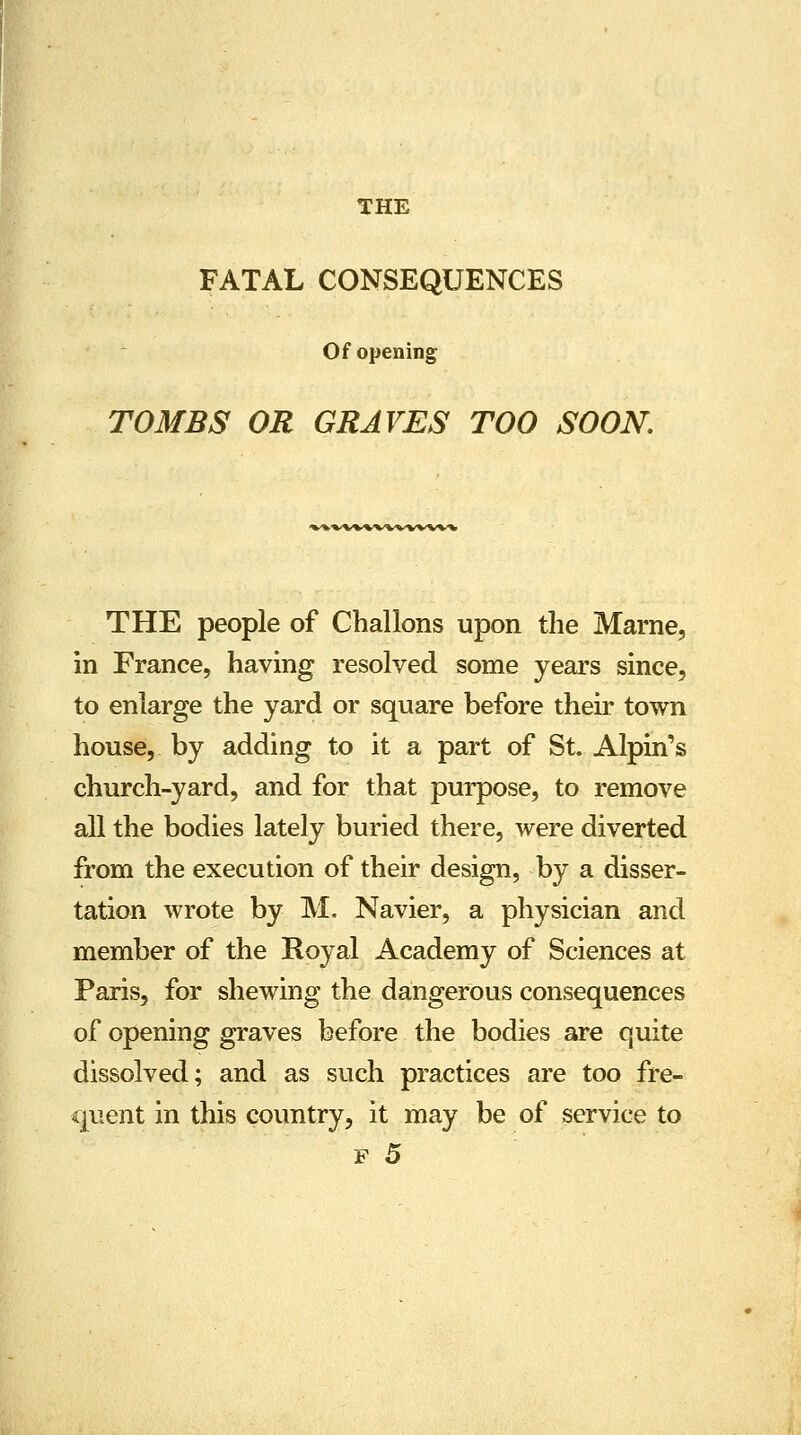 THE FATAL CONSEQUENCES Of opening TOMBS OR GRAVES TOO SOON. THE people of Challons upon the Marne, in France, having resolved some years since, to enlarge the yard or square before their town house, by adding to it a part of St. Alpin's church-yard, and for that purpose, to remove all the bodies lately buried there, were diverted from the execution of their design, by a disser- tation wrote by M. Navier, a physician and member of the Royal Academy of Sciences at Paris, for shewing the dangerous consequences of opening graves before the bodies are quite dissolved; and as such practices are too fre- quent in this country, it may be of service to