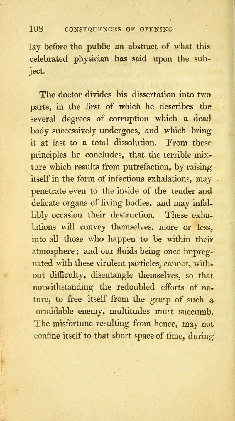 lay before the public an abstract of what this celebrated physician has said upon the sub- ject. The doctor divides his dissertation into two parts, in the first of which he describes the several degrees of corruption which a dead body successively undergoes, and which bring it at last to a total dissolution. From these principles he concludes, that the terrible mix- ture which results from putrefaction, by raising itself in the form of infectious exhalations, may penetrate even to the inside of the tender and delicate organs of living bodies, and may infal- libly occasion their destruction. These exha- lations will convey themselves, more or less, into all those who happen to be within their atmosphere; and our fluids being once impreg- nated with these virulent particles, cannot, with- out difficulty, disentangle themselves, so that notwithstanding the redoubled efforts of na- ture, to free itself from the grasp of such a ormidable enemy, multitudes must succumb. The misfortune resulting from hence, may not confine itself to that short space of time, during
