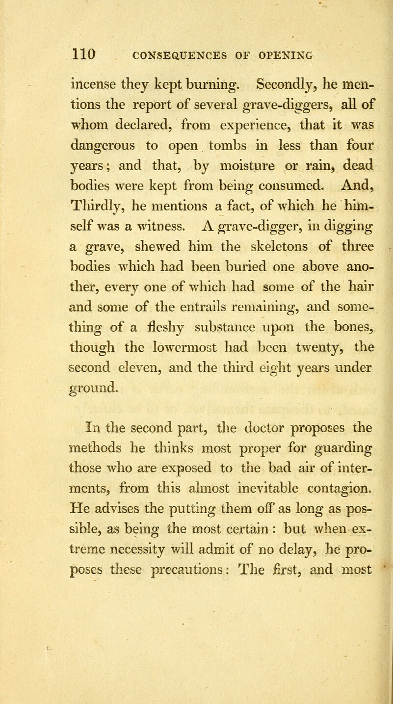 incense they kept burning. Secondly, he men- tions the report of several grave-diggers, all of whom declared, from experience, that it was dangerous to open tombs in less than four years; and that, by moisture or rain, dead bodies were kept from being consumed. And, Thirdly, he mentions a fact, of which he him- self was a witness. A grave-digger, in digging a grave, shewed him the skeletons of three bodies which had been buried one above ano- ther, every one of which had some of the hair and some of the entrails remaining, and some- thing of a fleshy substance upon the bones, though the lowermost had been twenty, the second eleven, and the third eight years under ground. In the second part, the doctor proposes the methods he thinks most proper for guarding those who are exposed to the bad air of inter- ments, from this almost inevitable contagion. He advises the putting them off as long as pos- sible, as being the most certain : but when ex- treme necessity will admit of no delay, he pro- poses these precautions: The first, and most