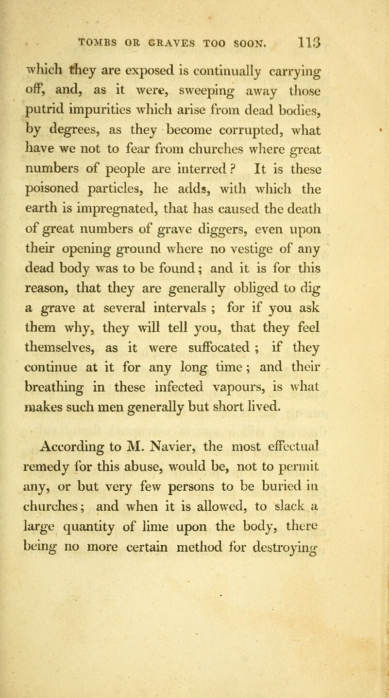 which they are exposed is continually carrying off, and, as it were, sweeping away those putrid impurities which arise from dead bodies, by degrees, as they become corrupted, what have we not to fear from churches where great numbers of people are interred ? It is these poisoned particles, he adds, with which the earth is impregnated, that has caused the death of great numbers of grave diggers, even upon their opening ground where no vestige of any dead body was to be found; and it is for this reason, that they are generally obliged to dig a grave at several intervals ; for if you ask them why, they will tell you, that they feel themselves, as it were suffocated; if they continue at it for any long time; and their breathing in these infected vapours, is what makes such men generally but short lived. According to M. Navier, the most effectual remedy for this abuse, would be, not to permit any, or but very few persons to be buried in churches; and when it is allowed, to slack a large quantity of lime upon the body, there being no more certain method for destroying