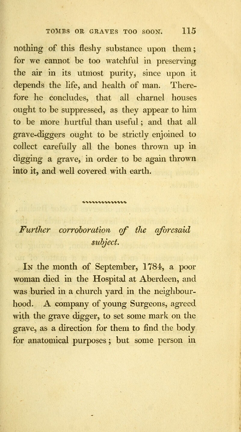 nothing of this fleshy substance upon them; for we cannot be too watchful in preserving the air in its utmost purity, since upon it depends the life, and health of man. There- fore he concludes, that all charnel houses ought to be suppressed, as they appear to him to be more hurtful than useful; and that all grave-diggers ought to be strictly enjoined to collect carefully all the bones thrown up in digging a grave, in order to be again thrown into it, and well covered with earth. 'W'WVWl-WWlW Further corroboration of the aforesaid subject. In the month of September, 1784, a poor woman died in the Hospital at Aberdeen, and was buried in a church yard in the neighbour- hood. A company of young Surgeons, agreed with the grave digger, to set some mark on the grave, as a direction for them to find the body for anatomical purposes; but some person in
