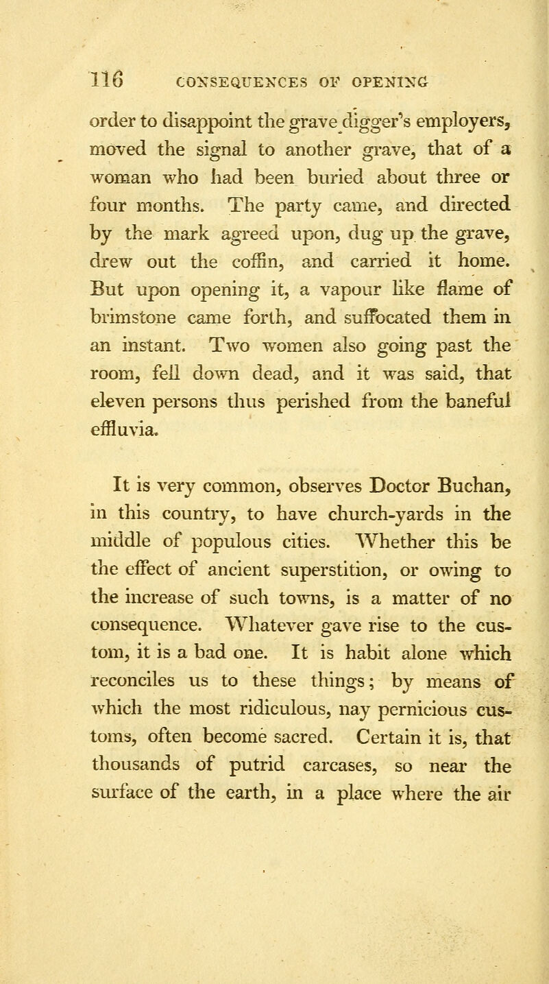 order to disappoint the grave-diggers employers, moved the signal to another grave, that of a woman who had been buried about three or four months. The party came, and directed by the mark agreed upon, dug up the grave, drew out the coffin, and carried it home. But upon opening it, a vapour like flame of brimstone came forth, and suffocated them in an instant. Two women also going past the room, fell down dead, and it was said, that eleven persons thus perished from the baneful effluvia. It is very common, observes Doctor Buchan, in this country, to have church-yards in the middle of populous cities. Whether this be the effect of ancient superstition, or owing to the increase of such towns, is a matter of no consequence. Whatever gave rise to the cus- tom, it is a bad one. It is habit alone which reconciles us to these things; by means of which the most ridiculous, nay pernicious cus- toms, often become sacred. Certain it is, that thousands of putrid carcases, so near the surface of the earth, in a place where the air