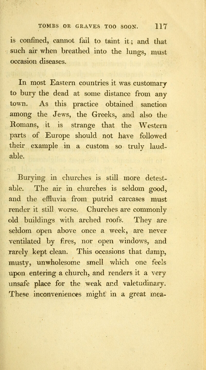 is confined, cannot fail to taint it; and that such air when breathed into the lungs, must occasion diseases. In most Eastern countries it was customary to bury the dead at some distance from any town. As this practice obtained sanction among the Jews, the Greeks, and also the Romans, it is strange that the Western parts of Europe should not have followed their example in a custom so truly laud- able. Burying in churches is still more detest- able. The air in churches is seldom good, and the effluvia from putrid carcases must render it still worse. Churches are commonly old buildings with arched roofs. They are seldom open above once a week, are never ventilated by fires, nor open windows, and rarely kept clean. This occasions that damp, musty, unwholesome smell which one feels upon entering a church, and renders it a very unsafe place for the weak and valetudinary. These inconveniences might in a great mea-