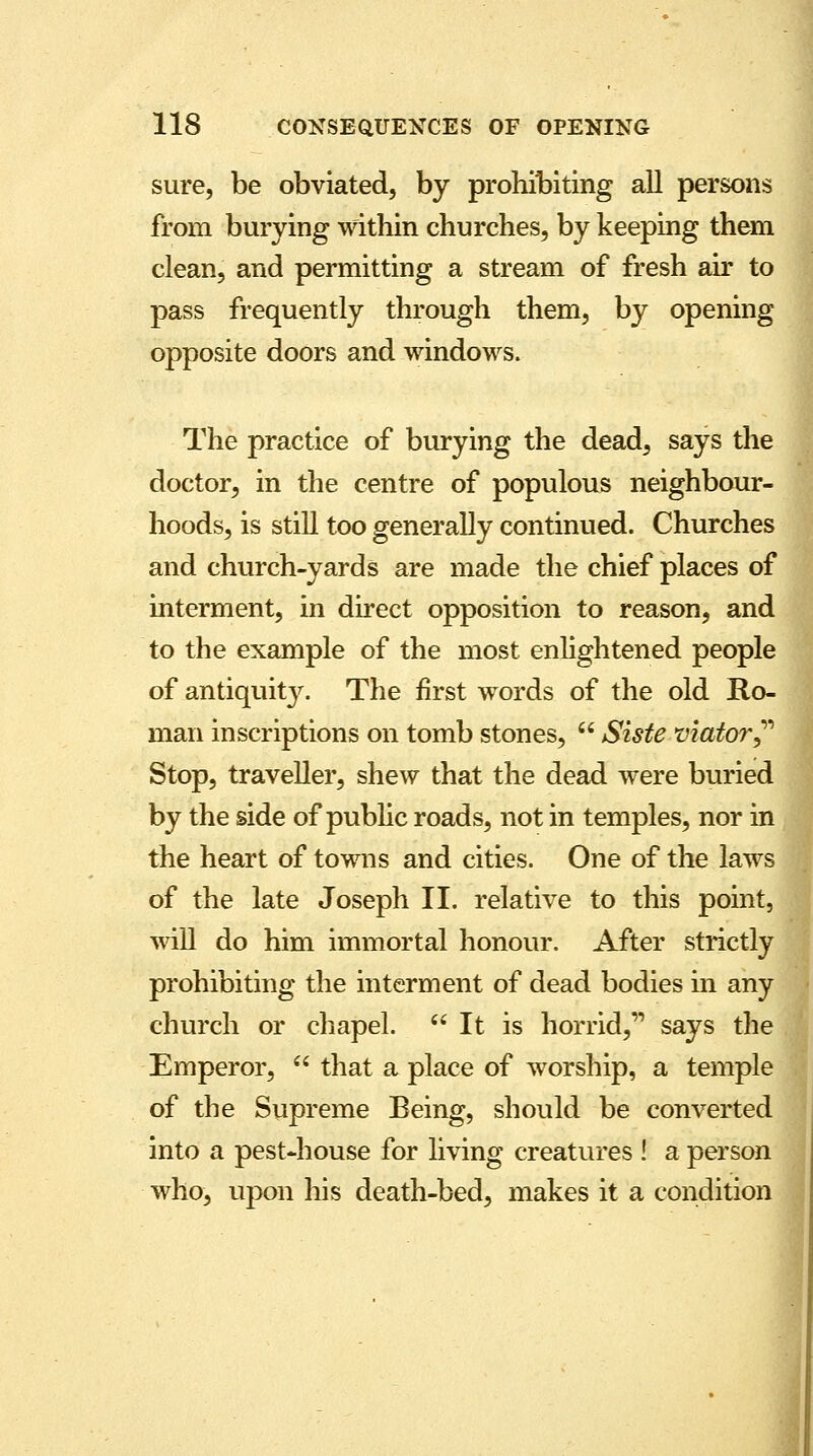 sure, be obviated, by prohibiting all persons from burying within churches, by keeping them clean, and permitting a stream of fresh air to pass frequently through them, by opening opposite doors and windows. The practice of burying the dead, says the doctor, in the centre of populous neighbour- hoods, is still too generally continued. Churches and church-yards are made the chief places of interment, in direct opposition to reason, and to the example of the most enlightened people of antiquity. The first words of the old Ro- man inscriptions on tomb stones,  Siste viator Stop, traveller, shew that the dead were buried by the side of public roads, not in temples, nor in the heart of towns and cities. One of the laws of the late Joseph II. relative to this point, will do him immortal honour. After strictly prohibiting the interment of dead bodies in any church or chapel.  It is horrid, says the Emperor,  that a place of worship, a temple of the Supreme Being, should be converted into a pest-house for living creatures ! a person who, upon his death-bed, makes it a condition