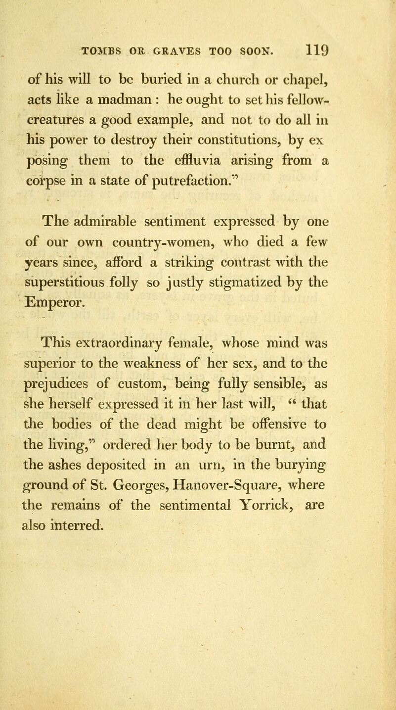 of his will to be buried in a church or chapel, acts like a madman : he ought to set his fellow- creatures a good example, and not to do all in his power to destroy their constitutions, by ex posing them to the effluvia arising from a corpse in a state of putrefaction. The admirable sentiment expressed by one of our own country-women, who died a few years since, afford a striking contrast with the superstitious folly so justly stigmatized by the Emperor. This extraordinary female, whose mind was superior to the weakness of her sex, and to the prejudices of custom, being fully sensible, as she herself expressed it in her last will, w that the bodies of the dead might be offensive to the living, ordered her body to be burnt, and the ashes deposited in an urn, in the burying ground of St. Georges, Hanover-Square, where the remains of the sentimental Yorrick, are also interred.