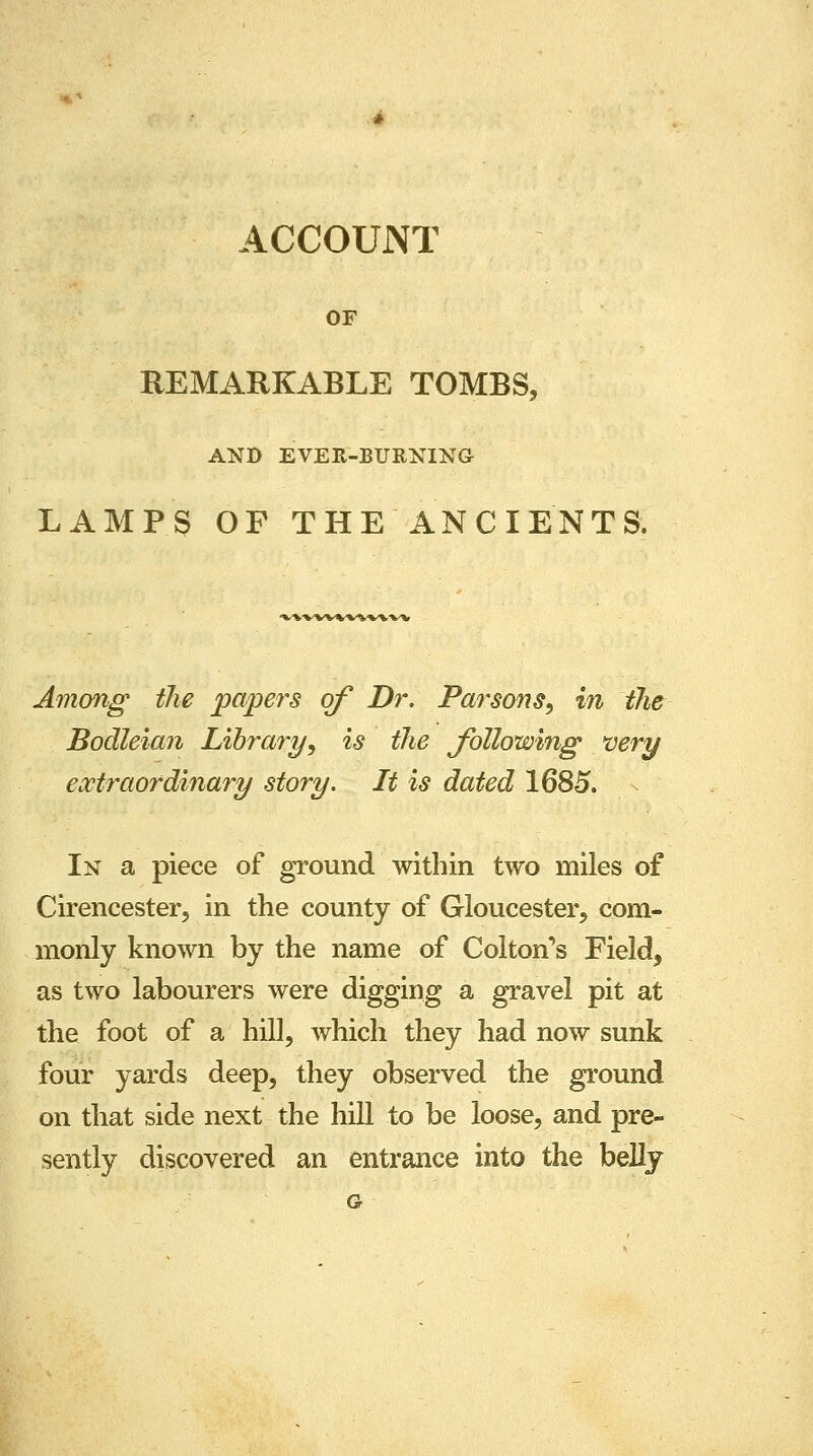 ACCOUNT OF REMARKABLE TOMBS, AND EVEK-BURNING LAMP 3 OF THE ANCIENTS. vwwtv^ww Among the papers of Dr. Parsons, in the Bodleian Library, is the following very extraordinary story. It is dated 1685. In a piece of ground within two miles of Cirencester, in the county of Gloucester, com- monly known by the name of Colton's Field, as two labourers were digging a gravel pit at the foot of a hill, which they had now sunk four yards deep, they observed the ground on that side next the hill to be loose, and pre- sently discovered an entrance into the belly