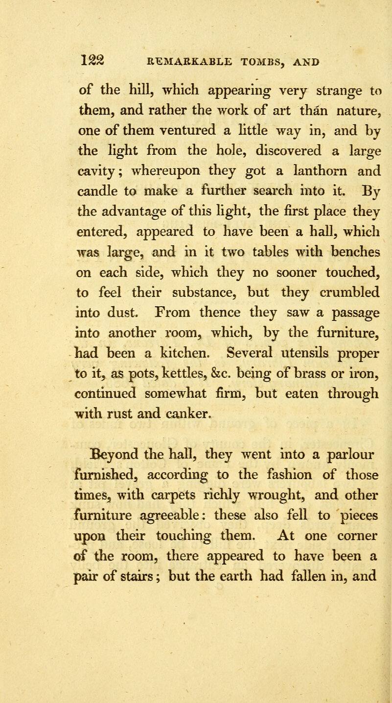 of the hill, which appearing very strange to them, and rather the work of art than nature, one of them ventured a little way in, and by the light from the hole, discovered a large cavity; whereupon they got a lanthorn and candle to make a further search into it. By the advantage of this light, the first place they entered, appeared to have been a hall, which was large, and in it two tables with benches on each side, which they no sooner touched, to feel their substance, but they crumbled into dust. From thence they saw a passage into another room, which, by the furniture, had been a kitchen. Several utensils proper to it, as pots, kettles, &c. being of brass or iron, continued somewhat firm, but eaten through with rust and canker. Beyond the hall, they went into a parlour furnished, according to the fashion of those times, with carpets richly wrought, and other furniture agreeable: these also fell to pieces upon their touching them. At one corner of the room, there appeared to have been a pair of stairs; but the earth had fallen in, and