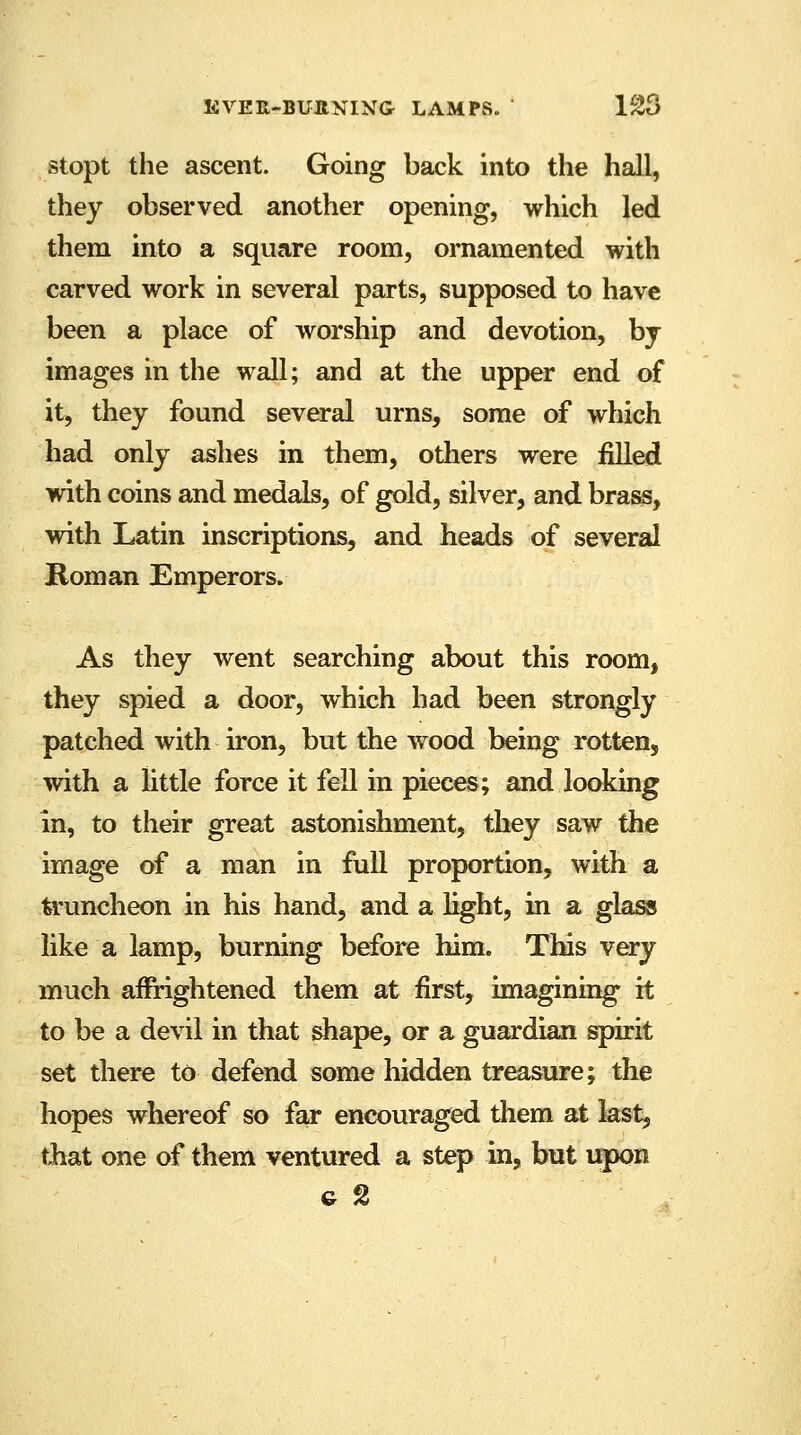stopt the ascent. Going back into the hall, they observed another opening, which led them into a square room, ornamented with carved work in several parts, supposed to have been a place of worship and devotion, by images in the wall; and at the upper end of it, they found several urns, some of which had only ashes in them, others were filled with coins and medals, of gold, silver, and brass, with Latin inscriptions, and heads of several Roman Emperors. As they went searching about this room, they spied a door, which had been strongly patched with iron, but the wood being rotten, with a little force it fell in pieces; and looking in, to their great astonishment, they saw the image of a man in full proportion, with a truncheon in his hand, and a light, in a glass like a lamp, burning before him. This very much afrrightened them at first, imagining it to be a devil in that shape, or a guardian spirit set there to defend some hidden treasure; the hopes whereof so far encouraged them at last, that one of them ventured a step in, but upon g 2