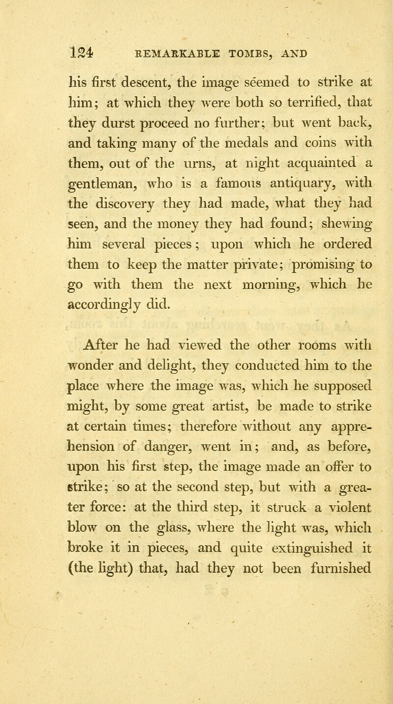 his first descent, the image seemed to strike at him; at which they were both so terrified, that they durst proceed no further; but went back, and taking many of the medals and coins with them, out of the urns, at night acquainted a gentleman, who is a famous antiquary, with the discovery they had made, what they had seen, and the money they had found; shewing him several pieces; upon which he ordered them to keep the matter private; promising to go with them the next morning, which he accordingly did. After he had viewed the other rooms with wonder and delight, they conducted him to the place where the image was, which he supposed might, by some great artist, be made to strike at certain times; therefore without any appre- hension of danger, went in; and, as before, upon his first step, the image made an offer to strike; so at the second step, but with a grea- ter force: at the third step, it struck a violent blow on the glass, where the light was, which broke it in pieces, and quite extinguished it (the light) that, had they not been furnished