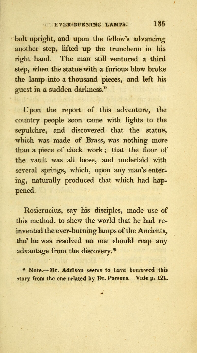 bolt upright, and upon the fellow's advancing another step, lifted up the truncheon in his right hand. The man still ventured a third step, when the statue with a furious blow broke the lamp into a thousand pieces, and left his guest in a sudden darkness. Upon the report of this adventure, the country people soon came with lights to the sepulchre, and discovered that the statue, which was made of Brass, was nothing more than a piece of clock work; that the floor of the vault was all loose, and underlaid with several springs, which, upon any man's enter- ing, naturally produced that which had hap- pened. Rosicrucius, say his disciples, made use of this method, to shew the world that he had re- invented the ever-burning lamps of the Ancients, tho' he was resolved no one should reap any advantage from the discovery.* * Note.—Mr. Addison seems to have borrowed this story from the one related by Dr. Parsons. Vide p. 121.