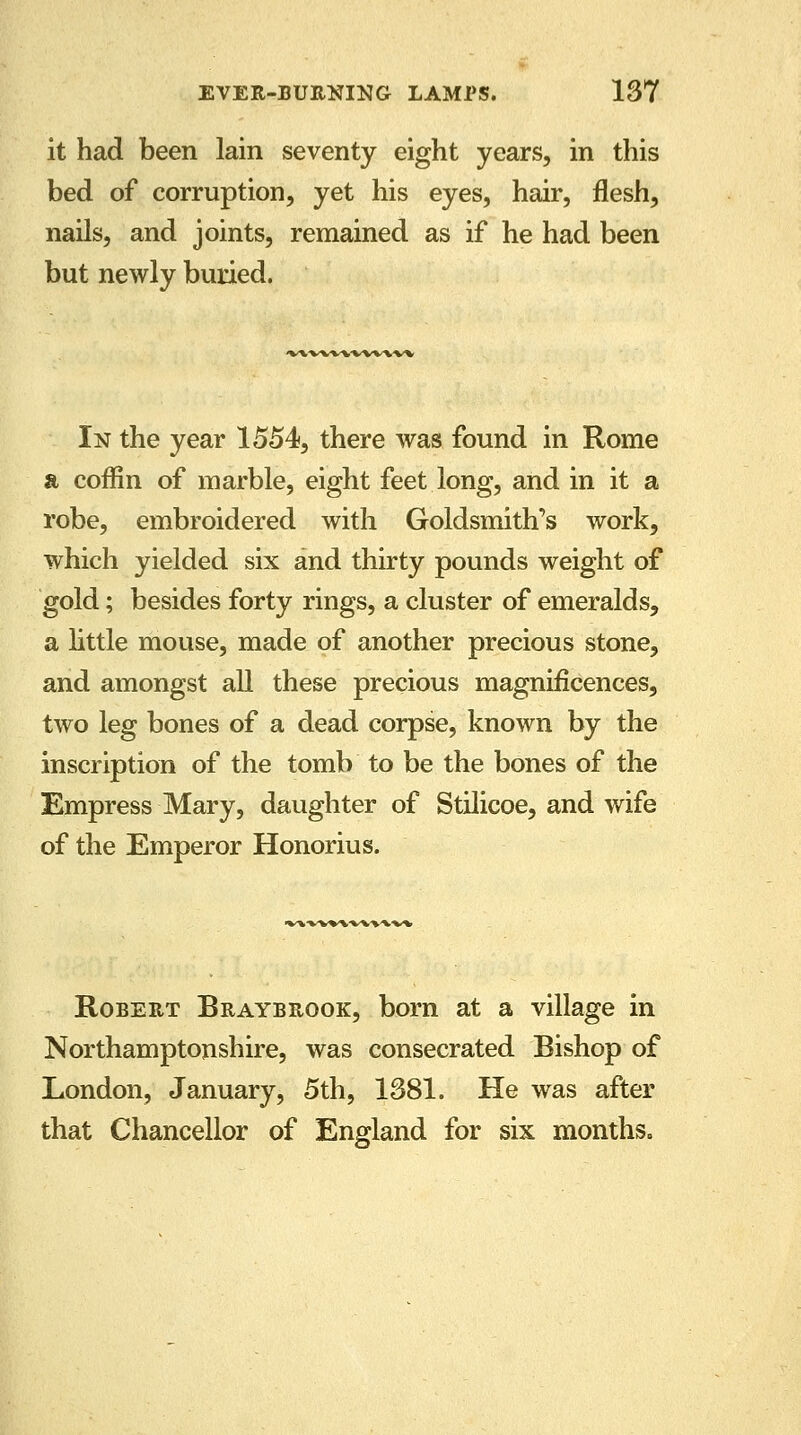 it had been lain seventy eight years, in this bed of corruption, yet his eyes, hair, flesh, nails, and joints, remained as if he had been but newly buried. ■vv\^wwvww In the year 1554, there was found in Rome a coffin of marble, eight feet long, and in it a robe, embroidered with Goldsmith's work, which yielded six and thirty pounds weight of gold; besides forty rings, a cluster of emeralds, a little mouse, made of another precious stone, and amongst all these precious magnificences, two leg bones of a dead corpse, known by the inscription of the tomb to be the bones of the Empress Mary, daughter of Stilicoe, and wife of the Emperor Honorius. ■V%-VV%'WWW». Robert Braybrqok, born at a village in Northamptonshire, was consecrated Bishop of London, January, 5th, 1381. He was after that Chancellor of England for six months.