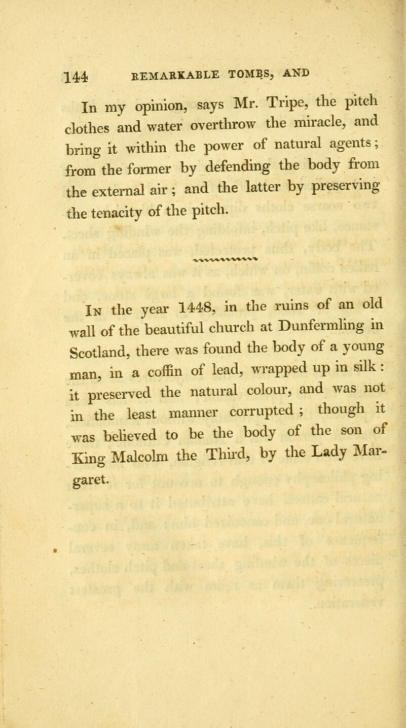 In my opinion, says Mr. Tripe, the pitch clothes and water overthrow the miracle, and bring it within the power of natural agents; from the former by defending the body from the external air; and the latter by preserving the tenacity of the pitch. In the year 1448, in the ruins of an old wall of the beautiful church at Dunfermling in Scotland, there was found the body of a young man, in a coffin of lead, wrapped up in silk: it preserved the natural colour, and was not in the least manner corrupted ; though it was believed-to be the body of the son of King Malcolm the Third, by the Lady Mar- garet.