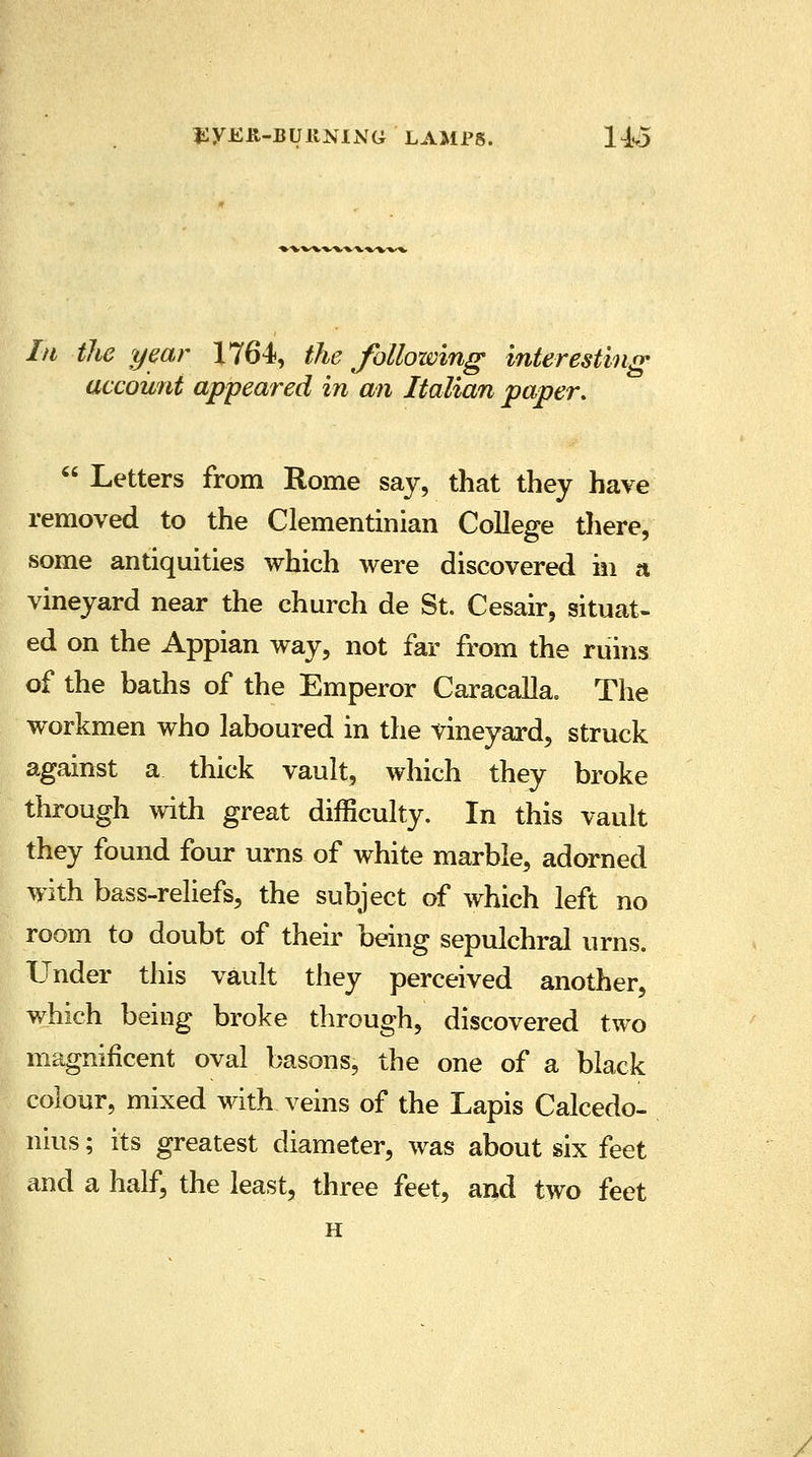 In the year 1764, the following interesting- account appeared in an Italian paper.  Letters from Rome say, that they have removed to the Clementinian College there, some antiquities which were discovered in a vineyard near the church de St. Cesair, situat- ed on the Appian way, not far from the ruins of the baths of the Emperor Caracalla. The workmen who laboured in the vineyard, struck against a thick vault, which they broke through with great difficulty. In this vault they found four urns of white marble, adorned with bass-reliefs, the subject of which left no room to doubt of their being sepulchral urns. Under this vault they perceived another, which being broke through, discovered two magnificent oval basons, the one of a black colour, mixed with veins of the Lapis Calcedo- nius; its greatest diameter, was about six feet and a half, the least, three feet, and two feet H