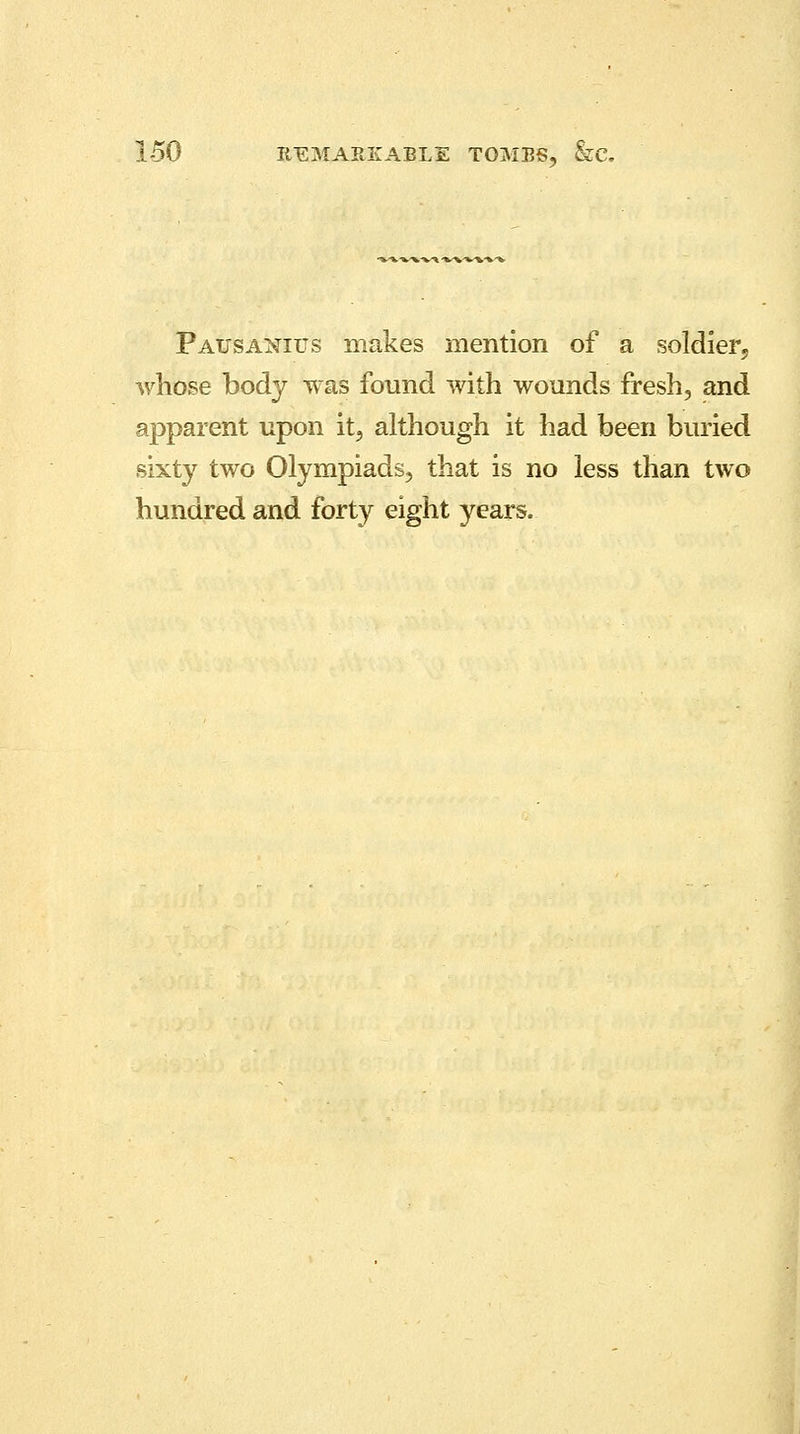 Pausanius makes mention of a soldier, whose body was found with wounds fresh, and apparent upon it, although it had been buried sixty two Olympiads, that is no less than two hundred and forty eight years.