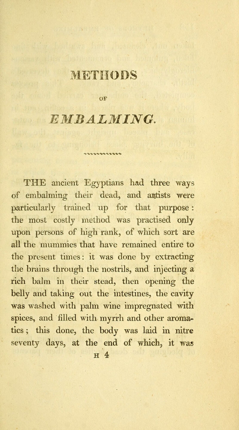 METHODS EMBALMING. v•v^^-%--v*-s-».-v-»^. THE ancient Egyptians had three ways of embalming their dead, and artists were particularly trained up for that purpose: the most costly method was practised only upon persons of high rank, of which sort are all the mummies that have remained entire to the present times: it was done by extracting the brains through the nostrils, and injecting a rich balm in their stead, then opening the belly and taking out the intestines, the cavity was washed with palm wine impregnated with spices, and filled with myrrh and other aroma- tics ; this done, the body was laid in nitre seventy days, at the end of which, it was h 4
