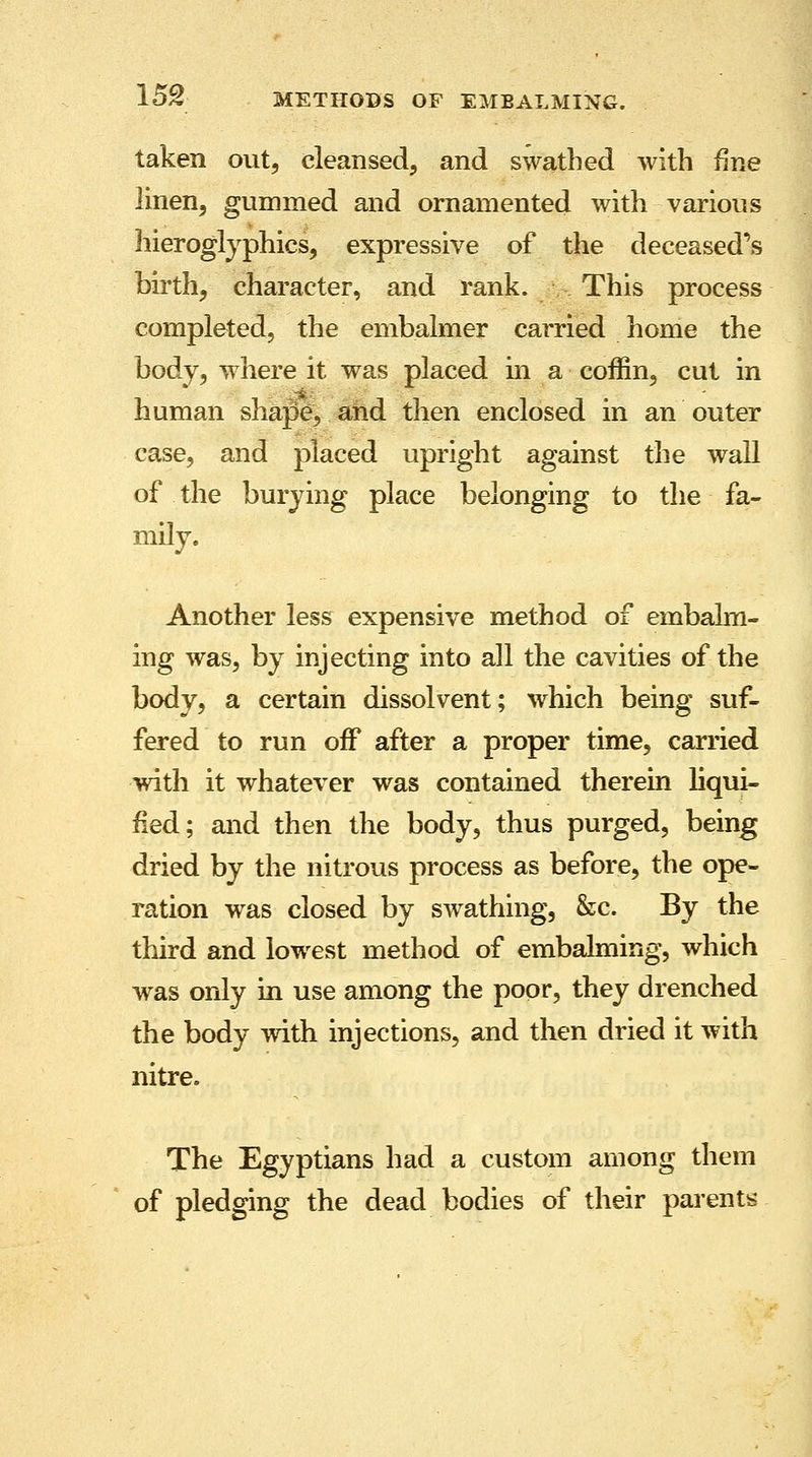 taken out, cleansed, and swathed with fine linen, gummed and ornamented with various hieroglyphics, expressive of the deceased's birth, character, and rank. This process completed, the embalmer carried home the body, where it was placed in a coffin, cut in human shape, and then enclosed in an outer case, and placed upright against the wall of the burying place belonging to the fa- mily. Another less expensive method of embalm- ing was, by injecting into all the cavities of the body, a certain dissolvent; which being suf- fered to run off after a proper time, carried with it whatever was contained therein liqui- fied; and then the body, thus purged, being dried by the nitrous process as before, the ope- ration was closed by swathing, &c. By the third and lowest method of embalming, which was only in use among the poor, they drenched the body with injections, and then dried it with nitre. The Egyptians had a custom among them of pledging the dead bodies of their parents