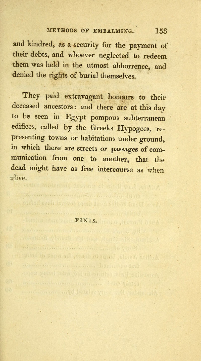 and kindred, as a security for the payment of their debts, and whoever neglected to redeem them was held in the utmost abhorrence, and denied the rights of burial themselves. They paid extravagant honours to their deceased ancestors: and there are at this day to be seen in Egypt pompous subterranean edifices, called by the Greeks Hypogees, re- presenting towns or habitations under ground, in which there are streets or passages of com- munication from one to another, that the dead might have as free intercourse as when alive. finis.
