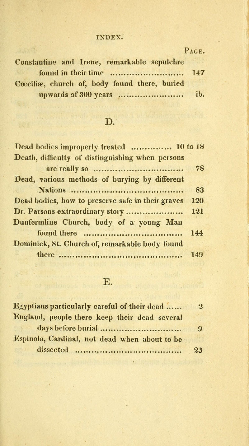 Page. Constantino and Irene, remarkable sepulchre found in their time 147 Coeciliae, church of, body found there, buried upwards of 300 years ib. D. Dead bodies improperly treated 10tol8 Death, difficulty of distinguishing when persons are really so 78 Dead, various methods of burying by different Nations 83 Dead bodies, how to preserve safe in their graves 120 Dr. Parsons extraordinary story 121 Dunfermline Church, body of a young Man found there 144 Dominick, St. Church of, remarkable body found there 149 E. Egyptians particularly careful of their dead 2 England, people there keep their dead several days before burial 9 Espinola, Cardinal, not dead when about to be dissected , 23