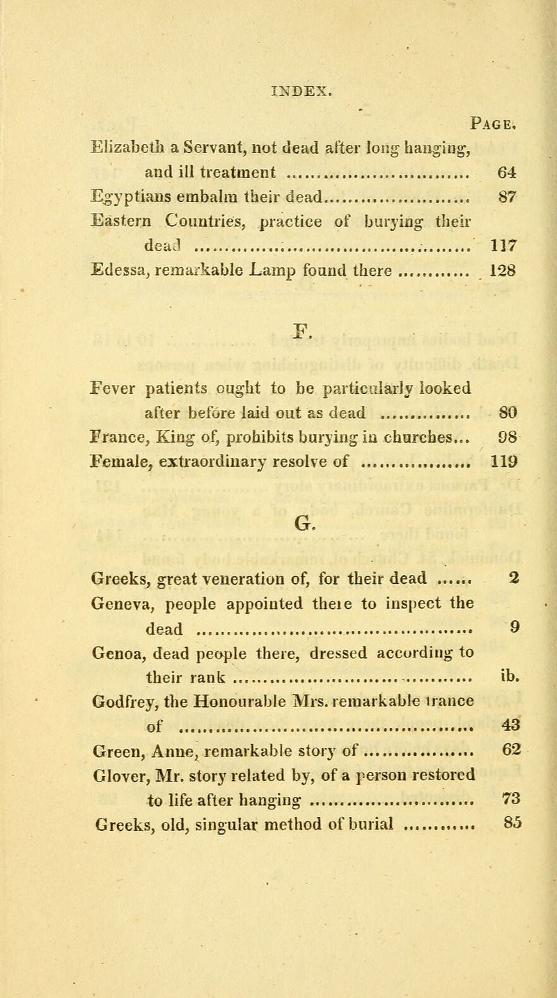 Page, Elizabeth a Servant, not dead after long hanging, and ill treatment 64 Egyptians embalm their dead 87 Eastern Countries, practice of burying their dead 117 Edessa, remarkable Lamp found there 128 F, Fever patients ought to be particularly looked after before laid out as dead 80 France, King of, prohibits burying in churches... 98 Female, extraordinary resolve of 119 G. Greeks, great veneration of, for their dead ...... 2 Geneva, people appointed theie to inspect the dead 9 Genoa, dead people there, dressed according to their rank ib. Godfrey, the Honourable Mrs. remarkable irance of 43 Green, Anne, remarkable story of 62 Glover, Mr. story related by, of a person restored to life after hanging 73 Greeks, old, singular method of burial 85