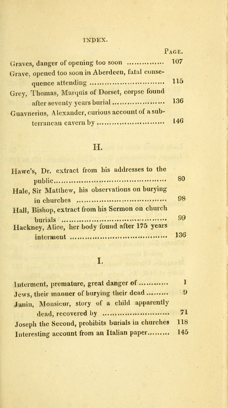 Page. Graves, danger of opening too soon 107 Grave, opened too soon in Aberdeen, fatal conse- quence attending H5 Grey, Thomas, Marquis of Dorset, corpse found after seventy years burial 136 Guavnerius, Alexander, curious account of a sub- terranean cavern by *46 H. Hawe's, Dr. extract from his addresses to the public •••••• • 80 Hale, Sir Matthew, his observations on burying in churches ^8 Hall, Bishop, extract from his Sermon on church burials •• ^9 Hackney, Alice, her body found after 175 years interment ••••• *$® L Interment, premature, great danger of 1 Jews, their manner of burying their dead 9 Janin, Monsieur, story of a child apparently dead, recovered by , 71 Joseph the Second, prohibits burials in churches 118 Interesting account from an Italian paper 145