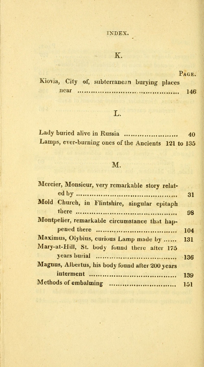K. Page. Kiovia, City of, subterranean burying places near , 14^ L. Lady buried alive in Russia 40 Lamps, ever-burning ones of the Ancients 121 to 135 M. Merrier, Monsieur, very remarkable story relat- ed by 31 Mold Church, in Flintshire, singular epitaph there „ 98 Montpelier, remarkable circumstance that hap- pened there 104 Maximus, Olybius, curious Lamp made by 131 Mary-at-Hill, St. body found there alter 175 years burial \qq Magnus, Aibertus, his body found aftei 200 years interment 139 Methods of embalming , 151