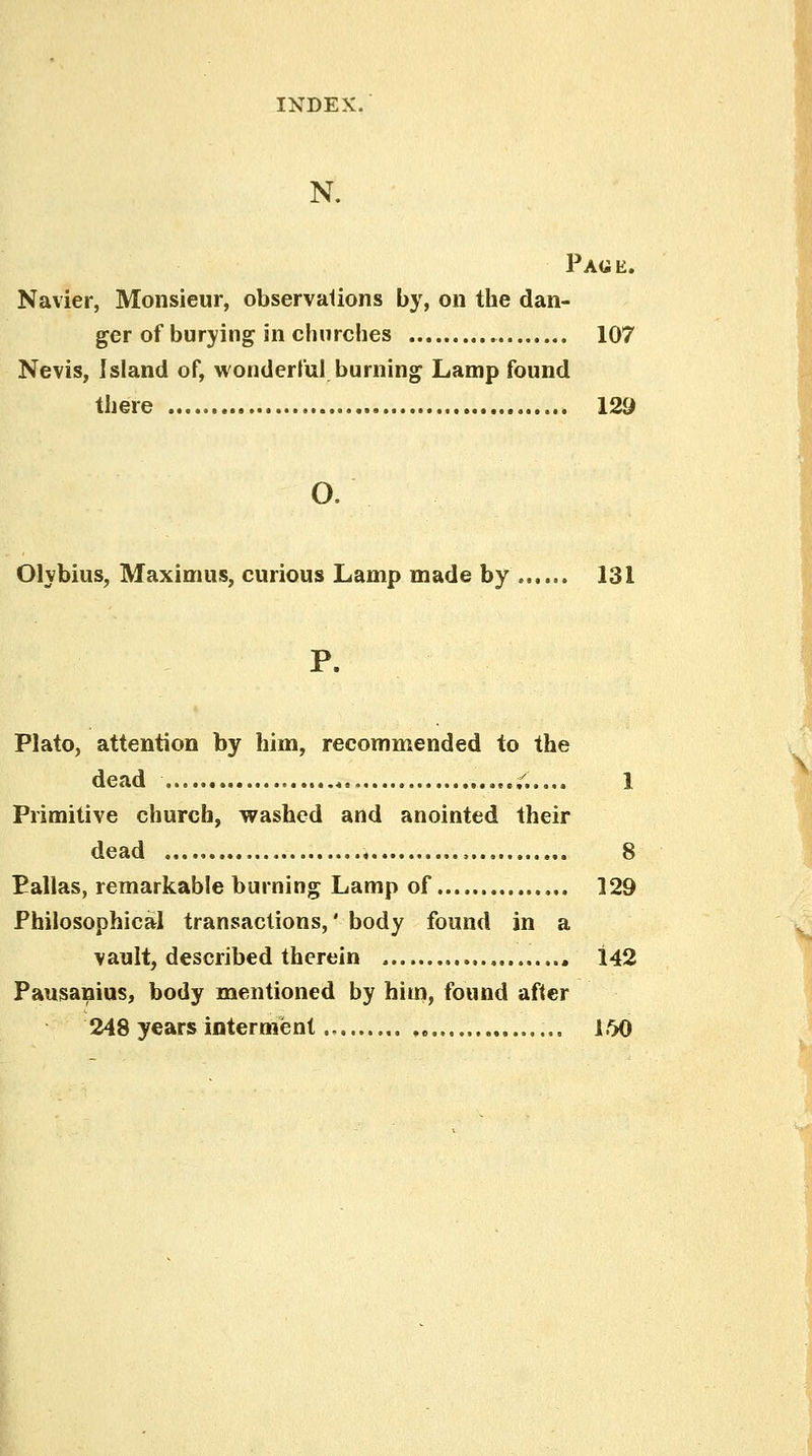 N. Paue. Navier, Monsieur, observalions by, on the dan- ger of burying in churches 107 Nevis, Island of, wonderful burning Lamp found there 129 o. Olybius, Maximus, curious Lamp made by 131 P. Plato, attention by him, recommended to the dead ,...,. 1 Primitive church, washed and anointed their dead , 8 Pallas, remarkable burning Lamp of 129 Philosophical transactions,' body found in a vault, described therein , 142 Pausanius, body mentioned by him, found after 248 years interment „ 160