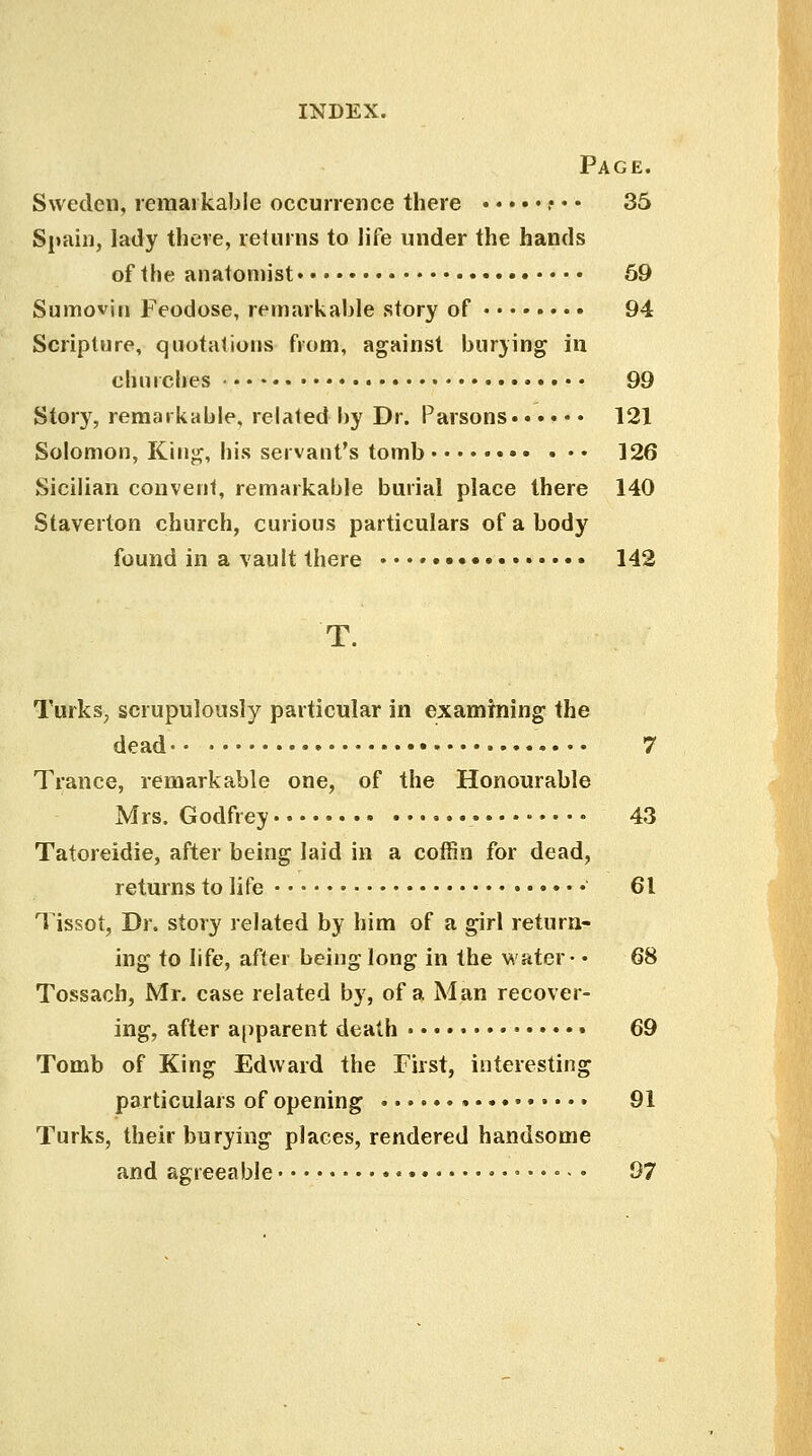 Page. Sweden, remarkable occurrence there .• • • 35 Spain, lady there, returns to life under the hands of the anatomist 59 Sumoviti Feodose, remarkable story of 94 Scripture, quotations from, against burying in churches • 99 Story, remarkable, related by Dr. Parsons. • • • • • 121 Solomon, King, his servant's tomb • 126 Sicilian convent, remarkable burial place there 140 Staverton church, curious particulars of a body found in a vault there 142 Turks, scrupulously particular in examining the dead 7 Trance, remarkable one, of the Honourable Mrs. Godfrey • 43 Tatoreidie, after being laid in a coffin for dead, returns to life 61 Tissot, Dr. story related by him of a girl return- ing to life, after being long in the water- • 68 Tossach, Mr. case related by, of a Man recover- ing, after apparent death 69 Tomb of King Edward the First, interesting particulars of opening 91 Turks, their burying places, rendered handsome and agreeable 97