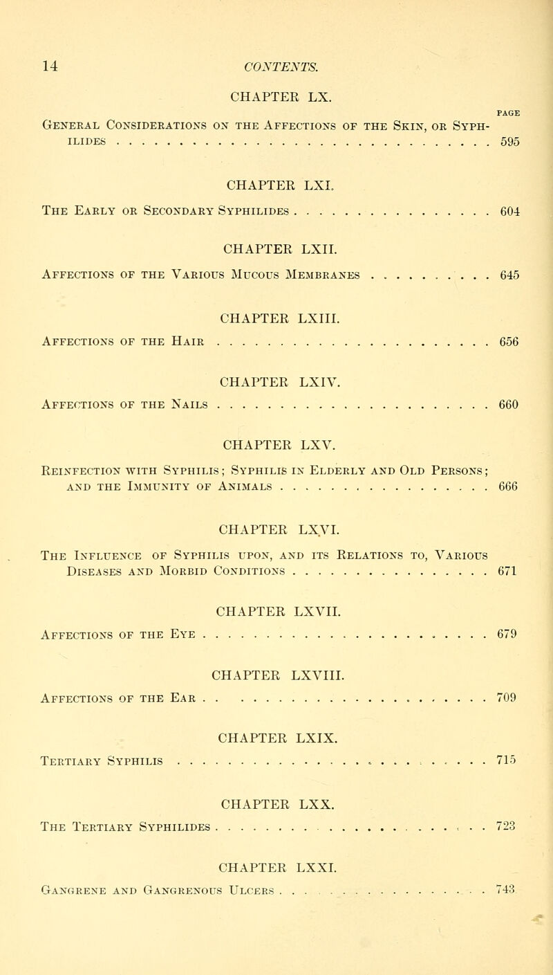 CHAPTER LX. PAGE General Considerations on the Affections of the Skin, or Syph- ILIDES 595 CHAPTER LXI. The Early or Secondary Syphilides 604 CHAPTER LXII. Affections of the Various Mucous Membranes 645 CHAPTER LXIII. Affections of the Hair 656 CHAPTER LXIV. Affections of the Nails 660 CHAPTER LXV. Reinfection with Syphilis ; Syphilis in Elderly and Old Persons ; AND the Immunity of Animals 666 CHAPTER LXyi. The Influence of Syphilis upon, and its Relations to, Various Diseases and Morbid Conditions 671 CHAPTER LXVII. Affections of the Eye 679 CHAPTER LXVIII. Affections of the Ear 709 CHAPTER LXIX. Tertiary Syphilis 715 CHAPTER LXX. The Tertiary Syphilides 723 CHAPTER LXXI. Gangrene and Gangrenous Ulcers - . 743.