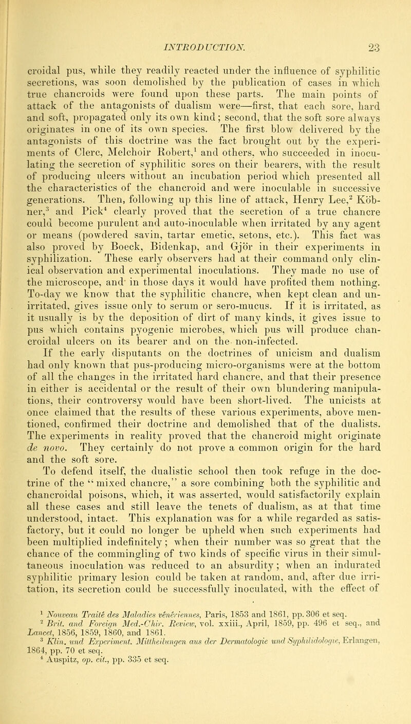 croidal pus, while they readily reacted under the influence of syphilitic secretions, was soon demolished by the publication of cases in which true chancroids were found upon these parts. The main points of attack of the antagonists of dualism were—first, that each sore, hard and soft, propagated only its own kind ; second, that the soft sore always originates in one of its own species. The first blow delivered by the antagonists of this doctrine was the fact brought out by the experi- ments of Clerc, Melchoir Robert,^ and others, who succeeded in inocu- lating the secretion of syphilitic sores on their bearers, with the result of producing ulcers without an incubation period which presented all the characteristics of the chancroid and were inoculable in successive generations. Then, following up this line of attack, Henry Lee,^ Kob- ner,^ and Pick* clearly proved that the secretion of a true chancre could become purulent and auto-inoculable when irritated by any agent or means (powdered savin, tartar emetic, setons, etc.). This fact was also proved by Boeck, Bidenkap, and Gjor in their experiments in syphilization. These early observers had at their command only clin- ical observation and experimental inoculations. They made no use of the microscope, and^ in those days it would have profited them nothing. To-day we know that the syphilitic chancre, when kept clean and un- irritated, gives issue only to serum or sero-mucus. If it is irritated, as it usually is by the deposition of dirt of many kinds, it gives issue to pus which contains pyogenic microbes, which pus will produce chan- croidal ulcers on its bearer and on the non-infected. If the early disputants on the doctrines of unicism and dualism had only known that pus-producing micro-organisms were at the bottom of all the changes in the irritated hard chancre, and that their presence in either is accidental or the result of their own blundering manipula- tions, their controversy would have been short-lived. The unicists at once claimed that the results of these various experiments, above men- tioned, confirmed their doctrine and demolished that of the dualists. The experiments in reality proved that the chancroid might originate de novo. They certainly do not prove a common origin for the hard and the soft sore. To defend itself, the dualistic school then took refuge in the doc- trine of the mixed chancre, a sore combining both the syphilitic and chancroidal poisons, which, it was asserted, would satisfactorily explain all these cases and still leave the tenets of dualism, as at that time understood, intact. This explanation was for a while regarded as satis- factory, but it could no longer be upheld when such experiments had been multiplied indefinitely; when their number was so great that the chance of the commingling of two kinds of specific virus in their simul- taneous inoculation was reduced to an absurdity; when an indurated syphilitic primary lesion could be taken at random, and, after due irri- tation, its secretion could be successfully inoculated, with the effect of ^ Nouveau Traite des Maladies veneriennes, Paris, 1853 and 1861, pp. 306 et seq. ^ Brit, and Foreign Med.-CMr. Eevieiv, vol. xxiii., April, 1859, pp. 496 et seq., and Lancet, 1856, 1859, 1860, and 1861. ^ Klin, und Experiment. Mittheihmgen aus der Dermatologie und Syphilidologie, Erlangen, 1864, pp. 70 et seq. * Auspitz, op. cit., pp. 335 et seq.