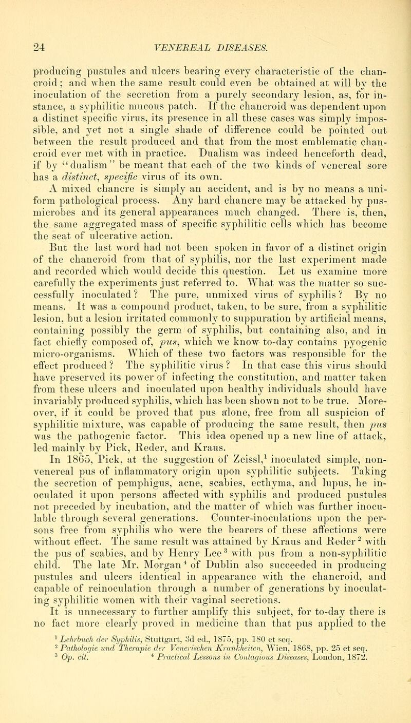 producing pustules and ulcers bearing every characteristic of the chan- croid ; and when the same result could even be obtained at will by the inoculation of the secretion from a purely secondary lesion, as, for in- stance, a syphilitic mucous patch. If the chancroid was dependent upon a distinct specific virus, its presence in all these cases w^as simply impos- sible, and yet not a single shade of difference could be pointed out between the result produced and that from the most emblematic chan- croid ever met with in practice. Dualism was indeed henceforth dead, if by dualism be meant that each of the two kinds of venereal sore has a distinct, specific virus of its own. A mixed chancre is simply an accident, and is by no means a uni- form pathological process. Any hard chancre may be attacked by pus- microbes and its general appearances much changed. There is, then, the same aggregated mass of specific syphilitic cells which has become the seat of ulcerative action. But the last word had not been spoken in favor of a distinct origin of the chancroid from that of syphilis, nor the last experiment made and recorded which would decide this question. Let us examine more carefully the experiments just referred to. What was the matter so suc- cessfully inoculated ? The pure, unmixed virus of syphilis ? By no means. It was a compound product, taken, to be sure, from a syphilitic lesion, but a lesion irritated commonly to suppuration by artificial means, containing possibly the germ, of syphilis, but containing also, and in fact chiefly composed of, pus, w^hich we know to-day contains pyogenic micro-organisms. Which of these two factors was responsible for the effect produced ? The syphilitic virus ? In that case this virus should have preserved its power of infecting the constitution, and matter taken from these ulcers and inoculated upon healthy individuals should have invariably produced syphilis, w^hich has been shown not to be true. More- over, if it could be proved that pus a'lone, free from all suspicion of syphilitic mixture, Avas capable of producing the same result, then pus was the pathogenic factor. This idea opened up a new line of attack, led mainly by Pick, Reder, and Kraus. In 1865, Pick, at the suggestion of Zeissl,^ inoculated simple, non- venereal pus of inflammatory origin upon syphilitic subjects. Taking the secretion of pemphigus, acne, scabies, ecthyma, and lupus, he in- oculated it upon persons affected with syphilis and produced pustules not preceded by incubation, and the matter of Avhich was further inocu- lable through several generations. Counter-inoculations upon the per- sons free from syphilis Avho were the bearers of these affections were without effect. The same result Avas attained by Kraus and Reder ^ Avith the pus of scabies, and by Henry Lee ^ Avith pus from a non-syphilitic child. The late Mr. Morgan * of Dublin also succeeded in producing pustules and ulcers identical in appearance Avith the chancroid, and capable of reinoculation through a number of generations by inoculat- ing syphilitic Avomen with their vaginal secretions. It is unnecessary to further amplify this subject, for to-day there is no fact more clearly proved in medicine than that pus applied to the ^ Lehrbuch der Syphilis, Stuttgart, 3d ed., 1875, pp. 180 et seq. '^Pathologic und Therapie der Venerischen Krankheilen, Wien, 1868, pp. 25 et seq. ^ Op. cit. * Practical Lessons in Contagious Diseases, London, 1872.