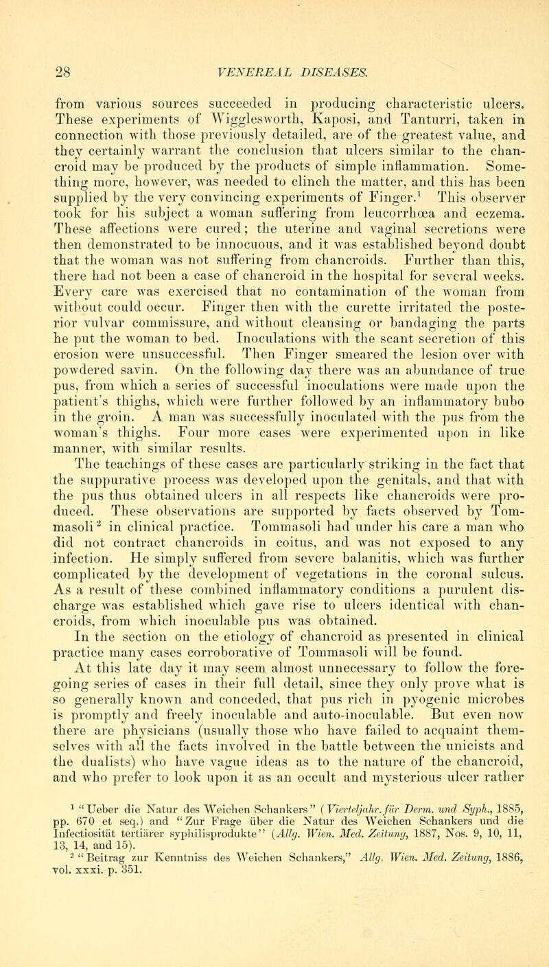 from various sources succeeded in producing characteristic ulcers. These experiments of Wigglesworth, Kaposi, and Tanturri, taken in connection with those previously detailed, are of the greatest value, and they certainly warrant the conclusion that ulcers similar to the chan- croid may be produced by the products of simple inflammation. Some- thing more, however, was needed to clinch the matter, and this has been supplied by the very convincing experiments of Finger.^ This observer took for his subject a woman suffering from leucorrhoea and eczema. These affections were cured; the uterine and vaginal secretions were then demonstrated to be innocuous, and it was established beyond doubt that the woman was not suffering from chancroids. Further than this, there had not been a case of chancroid in the hospital for several weeks. Every care was exercised that no contamination of the woman from without could occur. Finger then with the curette irritated the poste- rior vulvar commissure, and without cleansing or bandaging the parts he put the woman to bed. Inoculations with the scant secretion of this erosion were unsuccessful. Then Finger smeared the lesion over Avith powdered savin. On the following day there was an abundance of true pus, from which a series of successful inoculations were made upon the patient's thighs, which were further followed by an inflammatory bubo in the groin. A man was successfully inoculated with the pus from the woman's thighs. Four more cases were experimented upon in like manner, with similar results. The teachings of these cases are particularly striking in the fact that the suppurative process was developed upon the genitals, and that wuth the pus thus obtained ulcers in all respects like chancroids were pro- duced. These observations are supported by facts observed by Tom- masoli^ in clinical practice. Tommasoli had under his care a man who did not contract chancroids in coitus, and was not exposed to any infection. He simply suffered from severe balanitis, which was further complicated by the development of vegetations in the coronal sulcus. As a result of these combined inflammatory conditions a purulent dis- charge was established which gave rise to ulcers identical with chan- croids, from which inoculable pus was obtained. In the section on the etiology of chancroid as presented in clinical practice many cases corroborative of Tommasoli will be found. At this late day it may seem almost unnecessary to follow the fore- going series of cases in their full detail, since they only prove what is so generally known and conceded, that pus rich in pyogenic microbes is promptly and freely inoculable and auto-inoculable. But even now there are physicians (usually those who have failed to acquaint them- selves with all the facts involved in the battle between the unicists and the dualists) who have vague ideas as to the nature of the chancroid, and who prefer to look upon it as an occult and mysterious ulcer rather ^ Ueber die Natur des Weichen Scliankers (Vierteljahr.fur Derm, und Syph., 1885, pp. 670 et seq.) and Zur Frage liber die Natur des Weichen Schankers und die Infectiositat tertiarer syphilisprodukte {AUg. Wien. Med. Zeitung, 1887, Nos. 9, 10, 11, 13, 14, and 15). ^  Beitrag zur Kenntniss des Weichen Schankers, AUg. Wien. Med, Zeitung, 1886, vol. xxxi. p. 351.