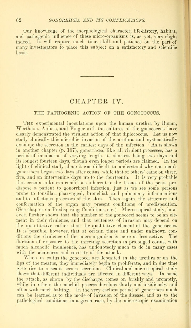 Our knowledge of the morphological character, life-history, habitat, and pathogenic influence of these micro-organisms is, as yet, very slight indeed. It will require much time, skill, and patience on the part of many investigators to place this subject on a satisfactory and scientific basis. CHAPTER IV. THE PATHOGENIC ACTION OF THE GONOCOCCUS, The experimental inoculations upon the human urethra by Bumm, Wertheim, Aufuso, and Finger with the cultures of the gonococcus have clearly demonstrated the virulent action of that diplococcus. Let us now study clinically this microbic invasion of the urethra and systematically examine the secretion in the earliest days of the infection. As is shown in another chapter (p. 107), gonorrhoea, like all virulent processes, has a period of incubation of varying length, its shortest being two days and its longest fourteen days, though even longer periods are claimed. In the light of clinical study alone it was difficult to understand why one man's gonorrhoea began two days after coitus, while that of others' came on three, five, and on intervening days up to the fourteenth. It is very probable that certain unknown conditions inherent to the tissues of the penis pre- dispose a patient to gonorrhoeal infection, just as we see some persons prone to tonsillar, pharyngeal, bronchial, and pulmonary inflammations and to infectious processes of the skin. Then, again, the structure and conformation of the organ may present conditions of predisposition. (See chapter on Predisposing Conditions, etc.) Microscopical study, how- ever, further shows that the number of the gonococci seems to be an ele- ment in their virulence, and that acuteness of invasion may depend on the quantitative rather than the qualitative element of the gonococcus. It is possible, however, that at certain times and under unknown con- ditions the virulence of the micro-organism is more or less active. The duration of exposure to the infecting secretion in prolonged coitus, with much alcoholic indulgence, has undoubtedly much to do in many cases with the acuteness and severity of the attack. When in coitus the gonococci are deposited in the urethra or on the lips of the meatus, they immediately begin to proliferate, and in due time give rise to a scant serous secretion. Clinical and microscopical study shows that diff'erent individuals are afiected in different ways. In some the attack, as shown by the discharge, comes on briskly and promptly, while in others the morbid process develops slowly and insidiously, and often with much halting. In the very earliest period of gonorrhoea much can be learned as to the mode of invasion of the disease, and as to the pathological conditions in a given case, by the microscopic examination