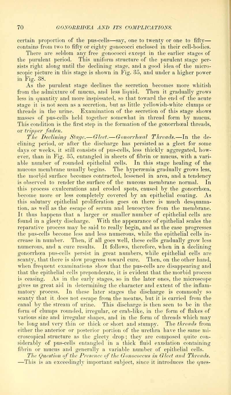 certain proportion of the pus-cells—say, one to twenty or one to fifty— contains from two to fifty or eighty gonococci enclosed in their cell-bodies. There are seldom any free gonococci except in the earlier stages of the purulent period. This uniform structure of the purulent stage per- sists right along until the declining stage, and a good idea of the micro- scopic picture in this stage is shown in Fig. 35, and under a higher power in Fig. 38. As the purulent stage declines the secretion becomes more whitish from the admixture of mucus, and less liquid. Then it gradually grows less in quantity and more inspissated, so that toward the end of the acute stage it is not seen as a secretion, but as little yellowish-white clumps or threads in the urine. Examination of the secretion of this stage shows masses of pus-cells held together somewhat in thread form by mucus. This condition is the first step in the formation of the gonorrhoea! threads, or tripper faden. The Declining Stage.—Gleet.—G-onorrhoeal Threads.—In the de- clining period, or after the discharge has persisted as a gleet for some days or weeks, it still consists of pus-cells, less thickly aggregated, how- ever, than in Fig. 35, entangled in sheets of fibrin or mucus, with a vari- able number of rounded epithelial cells. In this stage healing of the mucous membrane usually begins. The hypersemia gradually grows less, the morbid surface becomes contracted, lessened in area, and a tendency is observed to render the surface of the mucous membrane normal. In this process exulcerations and eroded spots, caused by the gonorrhoea, become more or less completely covered by an epithelial coating. As this salutary epithelial proliferation goes on there is much desquama- tion, as well as the escape of serum and leucocytes from the membrane. It thus happens that a larger or smaller number of epithelial cells are found in a gleety discharge. With the appearance of epithelial scales the reparative process may be said to really begin, and as the case progresses the pus-cells become less and less numerous, Avhile the epithelial cells in- crease in number. Then, if all goes well, these cells gradually grow less numerous, and a cure results. It follows, therefore, when in a declining gonorrhoea pus-cells persist in great numbers, Avhile epithelial cells are scanty, that there is slow progress toward cure. Then, on the other hand, when frequent examinations show that the pus-cells are disappearing and that the epithelial cells preponderate, it is evident that the morbid process is ceasing. As in the early stages, so in the later ones, the microscope gives us great aid in determining the character and extent of the inflam- matory process. In these later stages the discharge is commonly so scanty that it does not escape from the meatus, but it is carried from the canal by the stream of urine. This discharge is then seen to be in the form of clumps rounded, irregular, or crab-like, in the form of flakes of various size and irregular shapes, and in the form of threads which may be long and very thin or thick or short and stumpy. The threads from either the anterior or posterior portion of the urethra have the same mi- croscopical structure as the gleety drop; they are composed quite con- siderably of pus-cells entangled in a thick fluid exudation containing fibrin or mucus and generally a variable number of epithelial cells. The Question of tlie Presence of the Gronococcus in Grleet a7id Threads. —This is an exceedingly important subject, since it introduces the ques-