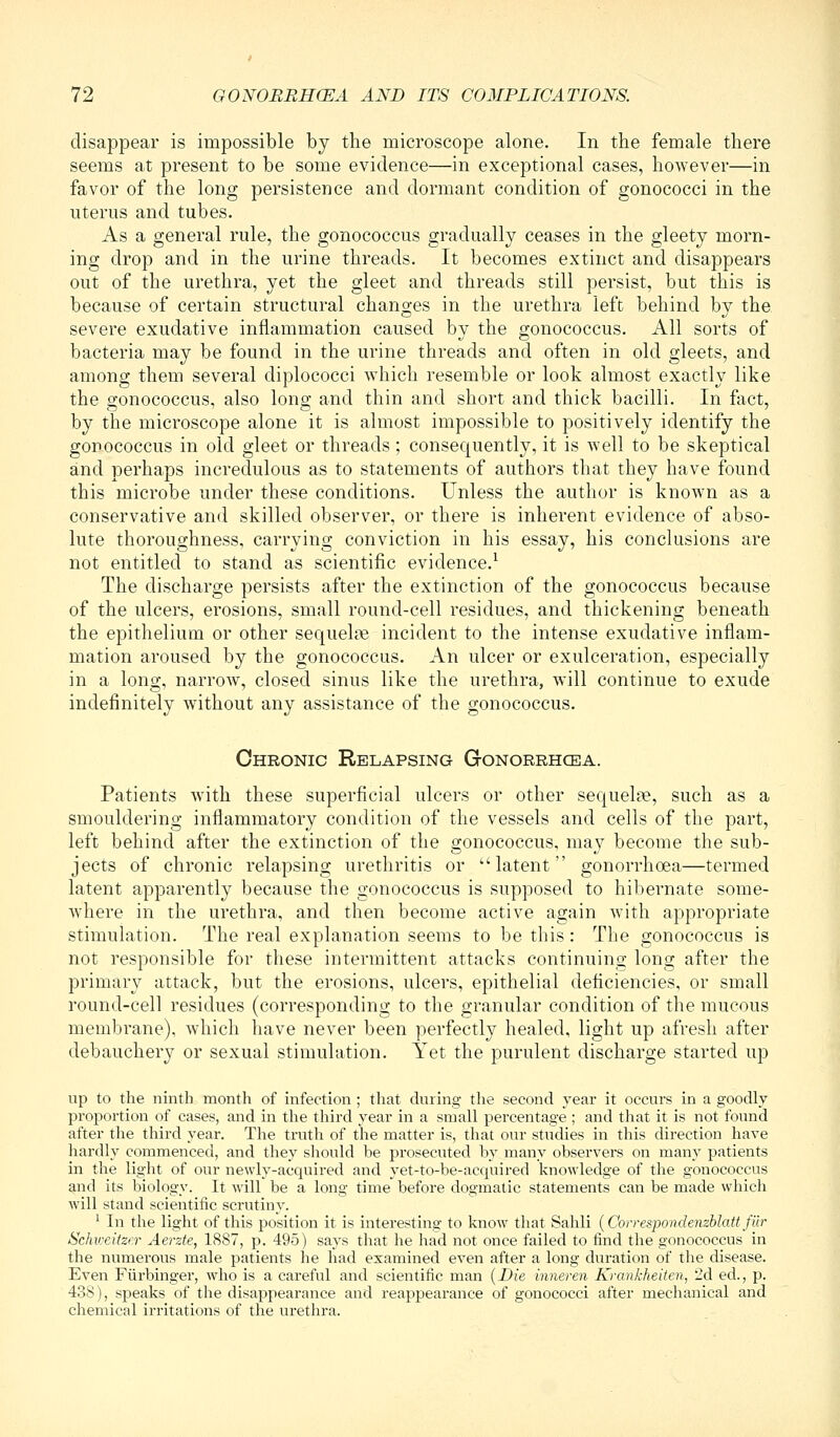 disappear is impossible by the microscope alone. In the female there seems at present to be some evidence—in exceptional cases, however—in favor of the long persistence and dormant condition of gonococci in the uterus and tubes. As a general rule, the gonococcus gradually ceases in the gleety morn- ing drop and in the urine threads. It becomes extinct and disappears out of the urethra, yet the gleet and threads still persist, but this is because of certain structural changes in the urethra left behind by the severe exudative inflammation caused by the gonococcus. All sorts of bacteria may be found in the urine threads and often in old gleets, and among them several diplococci which resemble or look almost exactly like the gonococcus, also long and thin and short and thick bacilli. In fact, by the microscope alone it is almost impossible to positively identify the gonococcus in old gleet or threads; consequently, it is well to be skeptical and perhaps incredulous as to statements of authors that they have found this microbe under these conditions. Unless the author is known as a conservative and skilled observer, or there is inherent evidence of abso- lute thoroughness, carrying conviction in his essay, his conclusions are not entitled to stand as scientific evidence.^ The discharge persists after the extinction of the gonococcus because of the ulcers, erosions, small round-cell residues, and thickening beneath the epithelium or other sequels incident to the intense exudative inflam- mation aroused by the gonococcus. An ulcer or exulceration, especially in a long, narrow, closed sinus like the urethra, will continue to exude indefinitely without any assistance of the gonococcus. Chronic Relapsing Gonorrhcea. Patients with these superficial ulcers or other sequeliie, such as a smouldering inflammatory condition of the vessels and cells of the part, left behind after the extinction of the gonococcus, may become the sub- jects of chronic relapsing urethritis or latent gonorrhoea—termed latent apparently because the gonococcus is supposed to hibernate some- where in the urethra, and then become active again with appropriate stimulation. The real explanation seems to be this: The gonococcus is not responsible for these intermittent attacks continuing long after the primary attack, but the erosions, ulcers, epithelial deficiencies, or small round-cell residues (corresponding to the granular condition of the mucous membrane), which have never been perfectly healed, light up afresh after debauchery or sexual stimulation. Yet the purulent discharge started \\]) up to the ninth month of infection ; that during the second year it occurs in a goodly proportion of cases, and in the third year in a small percentage ; and that it is not found after the third year. The truth of the matter is, that our studies in this direction have hardly commenced, and they should be proseci;ted by many observers on many patients in the light of our newly-acquired and yet-to-be-acquired knowledge of the gonococcus and its biology. It will be a long time before dogmatic statements can be made which will stand scientific scrutiny. ^ In the light of this position it is interesting to know that Sahli {Correspondenzblatt fur Schweitzer Aerzte, 1887, p. 495) says that he had not once failed to find the gonococcus in the numerous male iiatients he had examined even after a long duration of the disease. Even Fiirbinger, who is a careful and scientific man {Die inneren Krankheiten, 2d ed., p. 438), speaks of the disappearance and reappearance of gonococci after mechanical and chemical irritations of the urethra.