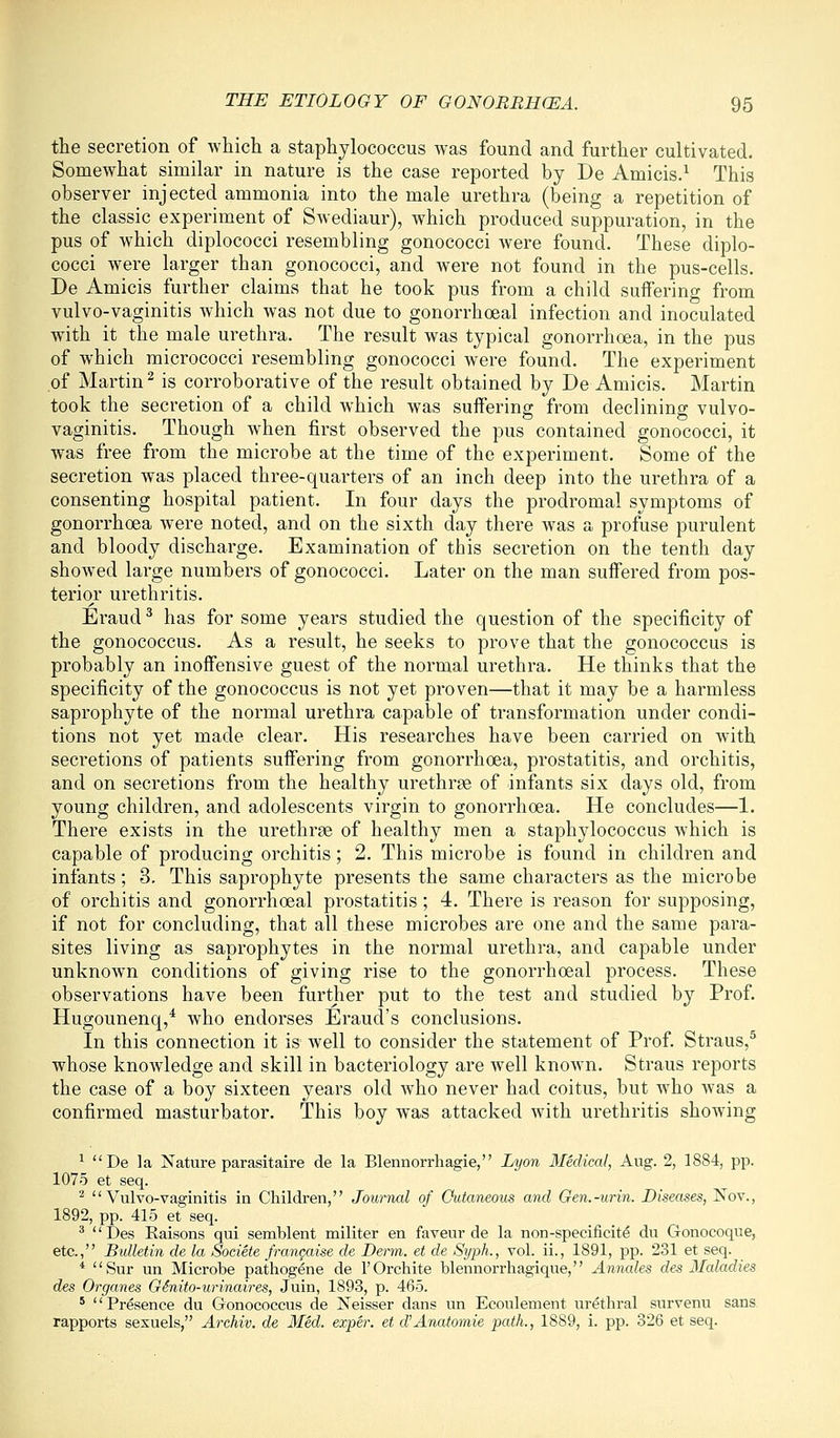 the secretion of which a staphylococcus was found and further cultivated. Somewhat similar in nature is the case reported by De Amicis.^ This observer injected ammonia into the male urethra (being a repetition of the classic experiment of Swediaur), which produced suppuration, in the pus of which diplococci resembling gonococci were found. These diplo- cocci were larger than gonococci, and were not found in the pus-cells. De Amicis further claims that he took pus from a child suifering from vulvo-vaginitis which was not due to gonorrhoeal infection and inoculated with it the male urethra. The result was typical gonorrhoea, in the pus of which micrococci resembling gonococci were found. The experiment of Martin^ is corroborative of the result obtained by De Amicis. Martin took the secretion of a child which was suffering from declining vulvo- vaginitis. Though when first observed the pus contained gonococci, it was free from the microbe at the time of the experiment. Some of the secretion was placed three-quarters of an inch deep into the urethra of a consenting hospital patient. In four days the prodromal symptoms of gonorrhoea were noted, and on the sixth day there was a profuse purulent and bloody discharge. Examination of this secretion on the tenth day showed large numbers of gonococci. Later on the man suffered from pos- terior urethritis. Eraud ^ has for some years studied the question of the specificity of the gonococcus. As a result, he seeks to prove that the gonococcus is probably an inoffensive guest of the normal urethra. He thinks that the specificity of the gonococcus is not yet proven—that it may be a harmless saprophyte of the normal urethra capable of transformation under condi- tions not yet made clear. His researches have been carried on Avith secretions of patients suffering from gonorrhoea, prostatitis, and orchitis, and on secretions from the healthy urethrse of infants six days old, from young children, and adolescents virgin to gonorrhoea. He concludes—1. There exists in the urethras of healthy men a staphylococcus which is capable of producing orchitis; 2. This microbe is found in children and infants; 3. This saprophyte presents the same characters as the microbe of orchitis and gonorrhoeal prostatitis ; 4. There is reason for supposing, if not for concluding, that all these microbes are one and the same para- sites living as saprophytes in the normal urethra, and capable under unknown conditions of giving rise to the gonorrhoeal process. These observations have been further put to the test and studied by Prof. Hugounenq,* who endorses Eraud's conclusions. In this connection it is well to consider the statement of Prof. Straus,^ whose knowledge and skill in bacteriology are well known. Straus reports the case of a boy sixteen years old who never had coitus, but who was a confirmed masturbator. This boy was attacked with urethritis showing ^ De la Nature parasitaire de la Blennorrhagie, Lyon Medical, Aug. 2, 1884, pp. 1075 et seq. ■■^ Vulvo-vaginitis in Children, Journal of Cutaneous and Gen.-urin. Diseases, Nov., 1892, pp. 415 et seq. ' Des Eaisons qui semblent militer en faveur de la non-specificite du Gonocoque, etc., Bulletin de la Societe fi-angaise de Derm, et de Stjph., vol. ii., 1891, pp. 231 et seq. * Sur un Microbe pathogene de I'Orchite blennorrliagique, Annales des Maladies des Organes OSnito-urinaires, Juin, 1893, p. 465. ' Presence du Gonococcus de Neisser dans un Ecoulement urethral survenu sans rapports sexuels, Archiv. de Med. exper. et d'Anatomie path., 1889, i. pp. 326 et seq.