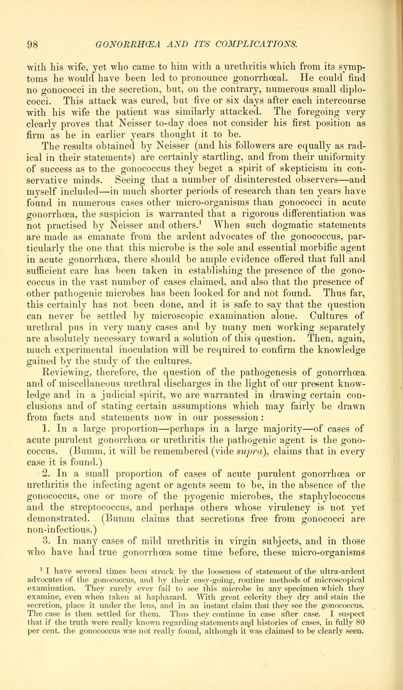 with his wife, yet who came to him with a urethritis which from its symp- toms he would have been led to pronounce gonorrhoeal. He could find no gonococci in the secretion, but, on the contrary, numerous small diplo- cocci. This attack was cured, but five or six days after each intercourse with his wife the patient was similarly attacked. The foregoing very clearly proves that Neisser to-day does not consider his first position as firm as he in earlier years thought it to be. The results obtained by Neisser (and his followers are equally as rad- ical in their statements) are certainly startling, and from their uniformity of success as to the gonococcus they beget a spirit of skepticism in con- servative minds. Seeing that a number of disinterested observers—and myself included—in much shorter periods of research than ten years have found in numerous cases other micro-organisms than gonococci in acute gonorrhoea, the suspicion is warranted that a rigorous difierentiation was not practised by Neisser and others.' When such dogmatic statements are made as emanate from the ardent advocates of the gonococcus, par- ticularly the one that this microbe is the sole and essential morbific agent in acute gonorrhoea, there should be ample evidence ofiered that full and sufiicient care has been taken in establishing the presence of the gono- coccus in the vast number of cases claimed, and also that the presence of other pathogenic microbes has been looked for and not found. Thus far, this certainly has not been done, and it is safe to say that the question can never be settled by microscopic examination alone. Cultures of urethral pus in very many cases and by many men working separately are absolutely necessary toward a solution of this question. Then, again, much experimental inoculation will be required to confirm the knowledge gained by the study of the cultures. Reviewing, therefore, the question of the pathogenesis of gonorrhoea and of miscellaneous urethral discharges in the light of our present know- ledge and in a judicial spirit, we are warranted in drawing certain con- clusions and of stating certain assumptions which may fairly be drawn from facts and statements now in our possession : 1. In a large proportion—perhaps in a large majority—of cases of acute purulent gonorrhoea or urethritis the pathogenic agent is the gono- coccus. (Bumm, it will be remembered (vide supra), claims that in every case it is found.) 2. In a small proportion of cases of acute purulent gonorrhoea or urethritis the infecting agent or agents seem to be, in the absence of the gonococcus, one or more of the pyogenic microbes, the staphylococcus and the streptococcus, and perhaps others whose virulency is not yet demonstrated. (Bumm claims that secretions free from gonococci are non-infectious.) 3. In many cases of mild urethritis in virgin subjects, and in those who have had true gonorrhoea some time before, these micro-organisms ^ I have several times been struck by the looseness of statement of the ultra-ardent advocates of the gonococcus, and by their easy-going, routine methods of microscopical examination. They rarely ever fail to see this microbe in any specimen which they examine, even when taken at haphazard. With great celerity they dry and stain the secretion, place it under the lens, and in an instant claim that they see the gonococcus. The case is then settled for them. Thus they continue in case after case. I suspect that if the truth were really known regarding statements and histories of cases, in fully 80 per cent, the gonococcus was not really found, although it was claimed to be clearly seen.