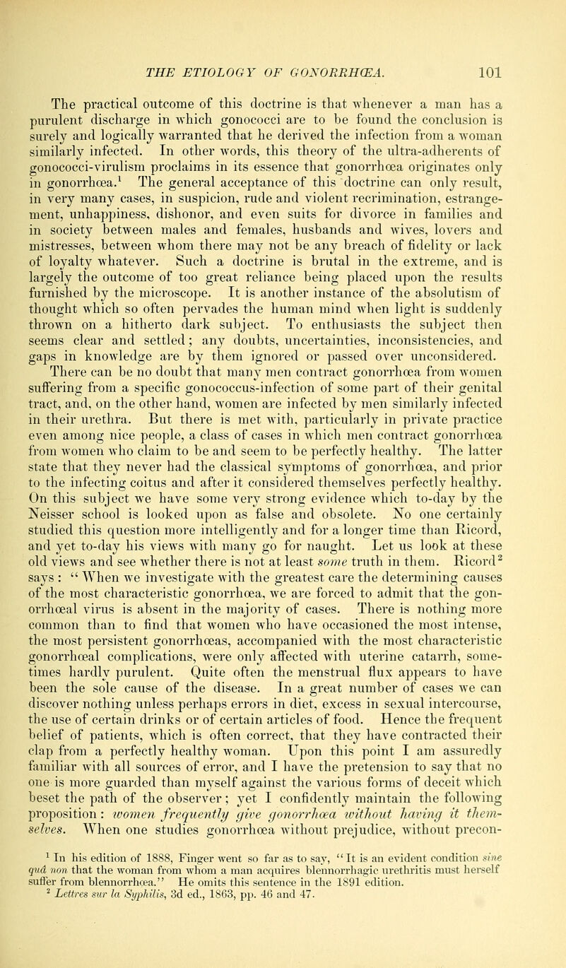 The practical outcome of this doctrine is that whenever a man has a purulent discharge in which gonococci are to be found the conclusion is surely and logically warranted that he derived the infection from a woman similarly infected. In other words, this theory of the ultra-adherents of gonococci-virulism proclaims in its essence that gonorrhoea originates only in gonorrhoea.^ The general acceptance of this doctrine can only result, in very many cases, in suspicion, rude and violent recrimination, estrange- ment, unhappiness, dishonor, and even suits for divorce in families and in society between males and females, husbands and wives, lovers and mistresses, between whom there may not be any breach of fidelity or lack of loyalty whatever. Such a doctrine is brutal in the extreme, and is largely the outcome of too great reliance being placed upon the results furnished by the microscope. It is another instance of the absolutism of thought which so often pervades the human mind when light is suddenly throAvn on a hitherto dark subject. To enthusiasts the subject then seems clear and settled; any doubts, uncertainties, inconsistencies, and gaps in knowledge are by them ignored or passed over unconsidered. There can be no doubt that many men contract gonorrhoea from women suffering from a specific gonococcus-infection of some part of their genital tract, and, on the other hand, women are infected by men similarly infected in their urethra. But there is met with, particularly in private practice even among nice people, a class of cases in which men contract gonorrhoea from women who claim to be and seem to be perfectly healthy. The latter state that they never had the classical symptoms of gonorrhoea, and prior to the infecting coitus and after it considered themselves perfectly healthy. On this subject we have some very strong evidence which to-day by the Neisser school is looked upon as false and obsolete. No one certainly studied this question more intelligently and for a longer time than Ricord, and yet to-day his views Avith many go for naught. Let us look at these old views and see Avhether there is not at least some truth in them. Ricord^ says :  When we investigate with the greatest care the determining causes of the most characteristic gonorrhoea, we are forced to admit that the gon- orrhoeal virus is absent in the majority of cases. There is nothing more common than to find that women who have occasioned the most intense, the most persistent gonorrhoeas, accompanied with the most characteristic gonorrhoeal complications, were only aff'ected with uterine catarrh, some- times hardly purulent. Quite often the menstrual flux appears to have been the sole cause of the disease. In a great number of cases we can discover nothing unless perhaps errors in diet, excess in sexual intercourse, the use of certain drinks or of certain articles of food. Hence the frequent belief of patients, which is often correct, that they have contracted their clap from a perfectly healthy woman. Upon this point I am assuredly familiar with all sources of error, and I have the pretension to say that no one is more guarded than myself against the various forms of deceit which beset the path of the observer; yet I confidently maintain the following proposition: ivomen frequently give goyiorrhoea ivithout having it tJiem- selves. When one studies gonorrhoea without prejudice, without precon- ^ In his edition of 1888, Finger went so far as to say, It is an evident condition sine qud non that the woman from whom a man acquires blennorrhagic urethritis must herself suffer from blennorrhcea. He omits this sentence in the 1891 edition. ^ Lettres mr la Syphilis, 3d ed., 1863, pp. 46 and 47.