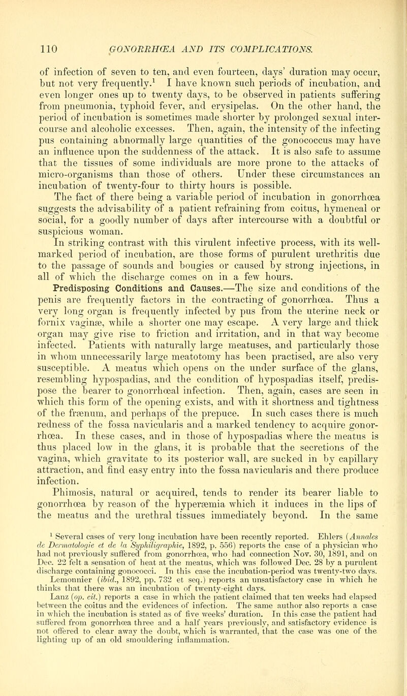 of infection of seven to ten, and even fourteen, days' duration may occur, but not very frequently.^ I have known such periods of incubation, and even longer ones up to twenty days, to be observed in patients suffering from pneumonia, typhoid fever, and erysipelas. On the other hand, the period of incubation is sometimes made shorter by prolonged sexual inter- course and alcoholic excesses. Then, again, the intensity of the infecting pus containing abnormally large quantities of the gonococcus may have an influence upon the suddenness of the attack. It is also safe to assume that the tissues of some individuals are more prone to the attacks of micro-organisms than those of others. Under these circumstances an incubation of twenty-four to thirty hours is possible. The fact of there being a variable period of incubation in gonorrhoea suggests the advisability of a patient refraining from coitus, hymeneal or social, for a goodly number of days after intercourse with a doubtful or suspicious woman. In striking contrast with this virulent infective process, with its well- marked period of incubation, are those forms of purulent urethritis due to the passage of sounds and bougies or caused by strong injections, in all of which the discharge comes on in a few hours. Predisposing Conditions and Causes.—The size and conditions of the penis are frequently factors in the contracting of gonorrhoea. Thus a very long organ is frequently infected by pus from the uterine neck or fornix vaginae, while a shorter one may escape. A very large and thick organ may give rise to friction and irritation, and in that way become infected. Patients with naturally large meatuses, and particularly those in whom unnecessarily large meatotomy has been practised, are also very susceptible. A meatus which opens on the under surface of the glans, resembling hypospadias, and the condition of hypospadias itself, predis- pose the bearer to gonorrhoeal infection. Then, again, cases are seen in which this form of the opening exists, and with it shortness and tightness of the frgenum, and perhaps of the prepuce. In such cases there is much redness of the fossa navicularis and a marked tendency to acquire gonor- rhoea. In these cases, and in those of hypospadias where the meatus is thus placed low in the glans, it is probable that the secretions of the vagina, which gravitate to its posterior wall, are sucked in by capillary attraction, and find easy entry into the fossa navicularis and there produce infection. Phimosis, natural or acquired, tends to render its bearer liable to gonorrhoea by reason of the hypersemia which it induces in the lips of the meatus and the urethral tissues immediately beyond. In the same ^ Several cases of very long incubation have been recently reported. Ehlers {Annales de Dermatologie et de la Syphilicjraphie, 1892, p. 556) reports the case of a physician who had not previously sufiered from gonorrhoea, who had connection Nov. 30, 1891, and on Dec. 22 felt a sensation of heat at the meatus, which was followed Dec. 28 by a purulent discharge containing gonococci. In this case the incubation-period was twenty-two days. Lemonnier {ibid., 1892, pp. 732 et seq.) reports an unsatisfactory case in which he thinks that there was an incubation of twenty-eight days. Lanz {op. cit.) reports a case in which the patient claimed that ten weeks had elapsed between the coitus and the evidences of infection. The same author also reports a case in which the incubation is stated as of five weeks' duration. In this case the patient had suffered from gonorrhoea three and a half years previously, and satisfactory evidence is not offered to clear away the doubt, which is warranted, that the case was one of the lighting up of an old smouldering inflammation.